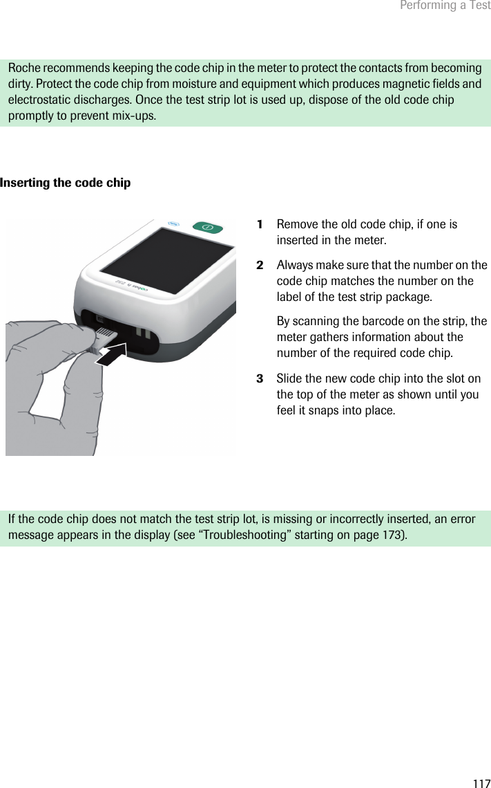 Performing a Test117Inserting the code chip Roche recommends keeping the code chip in the meter to protect the contacts from becoming dirty. Protect the code chip from moisture and equipment which produces magnetic fields and electrostatic discharges. Once the test strip lot is used up, dispose of the old code chip promptly to prevent mix-ups.1Remove the old code chip, if one is inserted in the meter.2Always make sure that the number on the code chip matches the number on the label of the test strip package. By scanning the barcode on the strip, the meter gathers information about the number of the required code chip.3Slide the new code chip into the slot on the top of the meter as shown until you feel it snaps into place.If the code chip does not match the test strip lot, is missing or incorrectly inserted, an error message appears in the display (see “Troubleshooting” starting on page 173). 