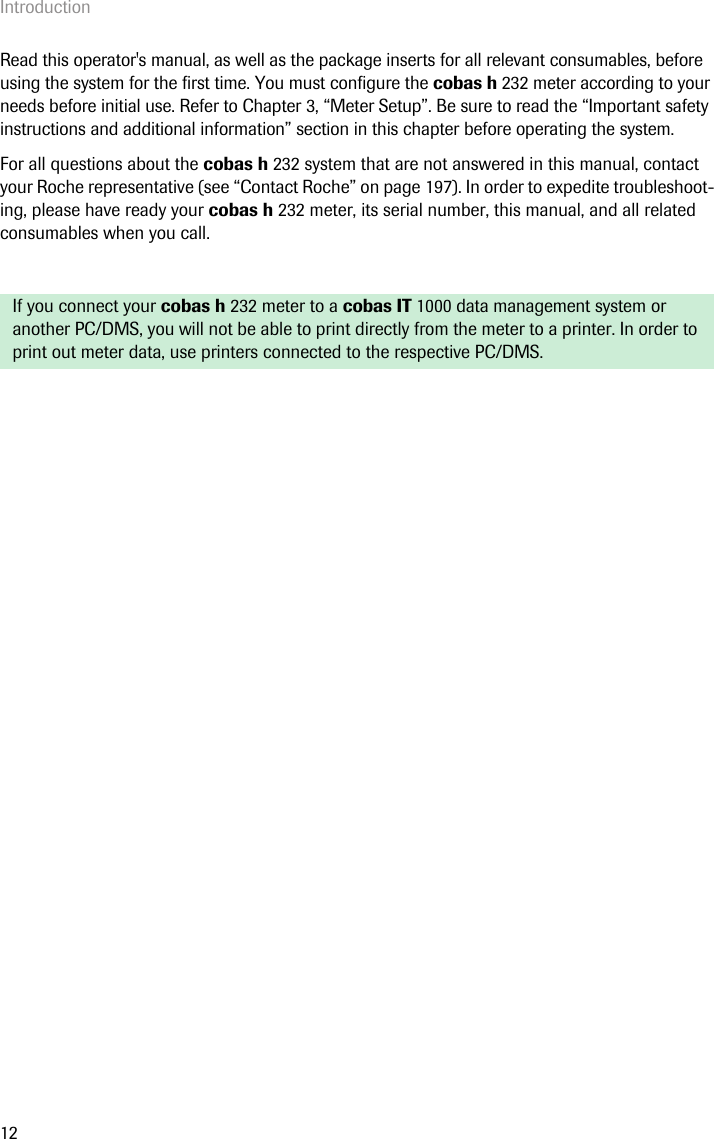 Introduction12Read this operator&apos;s manual, as well as the package inserts for all relevant consumables, before using the system for the first time. You must configure the cobas h 232 meter according to your needs before initial use. Refer to Chapter 3, “Meter Setup”. Be sure to read the “Important safety instructions and additional information” section in this chapter before operating the system.For all questions about the cobas h 232 system that are not answered in this manual, contact your Roche representative (see “Contact Roche” on page 197). In order to expedite troubleshoot-ing, please have ready your cobas h 232 meter, its serial number, this manual, and all related consumables when you call.If you connect your cobas h 232 meter to a cobas IT 1000 data management system or another PC/DMS, you will not be able to print directly from the meter to a printer. In order to print out meter data, use printers connected to the respective PC/DMS.