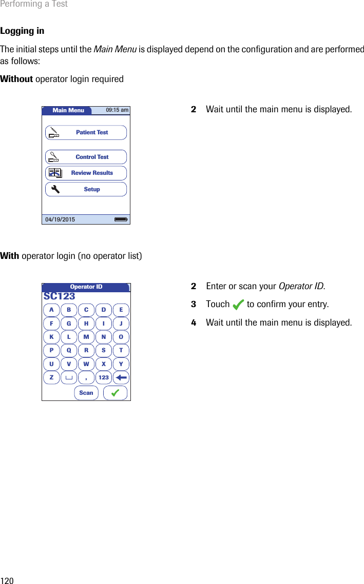 Performing a Test120Logging inThe initial steps until the Main Menu is displayed depend on the configuration and are performed as follows: Without operator login required With operator login (no operator list) 2Wait until the main menu is displayed.2Enter or scan your Operator ID.3Touch   to confirm your entry.4Wait until the main menu is displayed.Main MenuControl TestReview ResultsSetupPatient Test04/19/201509:15 amASC123BCDEFGHI JKLMNOPQRSTU VWX YZ , 123Operator IDScan