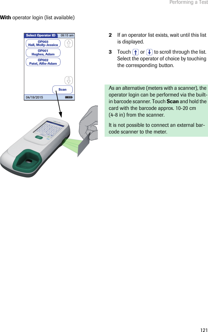 Performing a Test121With operator login (list available) 2If an operator list exists, wait until this list is displayed.3Touch   or   to scroll through the list. Select the operator of choice by touching the corresponding button. As an alternative (meters with a scanner), the operator login can be performed via the built-in barcode scanner. Touch Scan and hold the card with the barcode approx. 10-20 cm (4-8 in) from the scanner. It is not possible to connect an external bar-code scanner to the meter.OP003Hall, Molly-JessicaOP001Hughes, AdamOP002Patel, Alﬁ e-AdamSelect Operator IDScan09:15 am04/19/2015