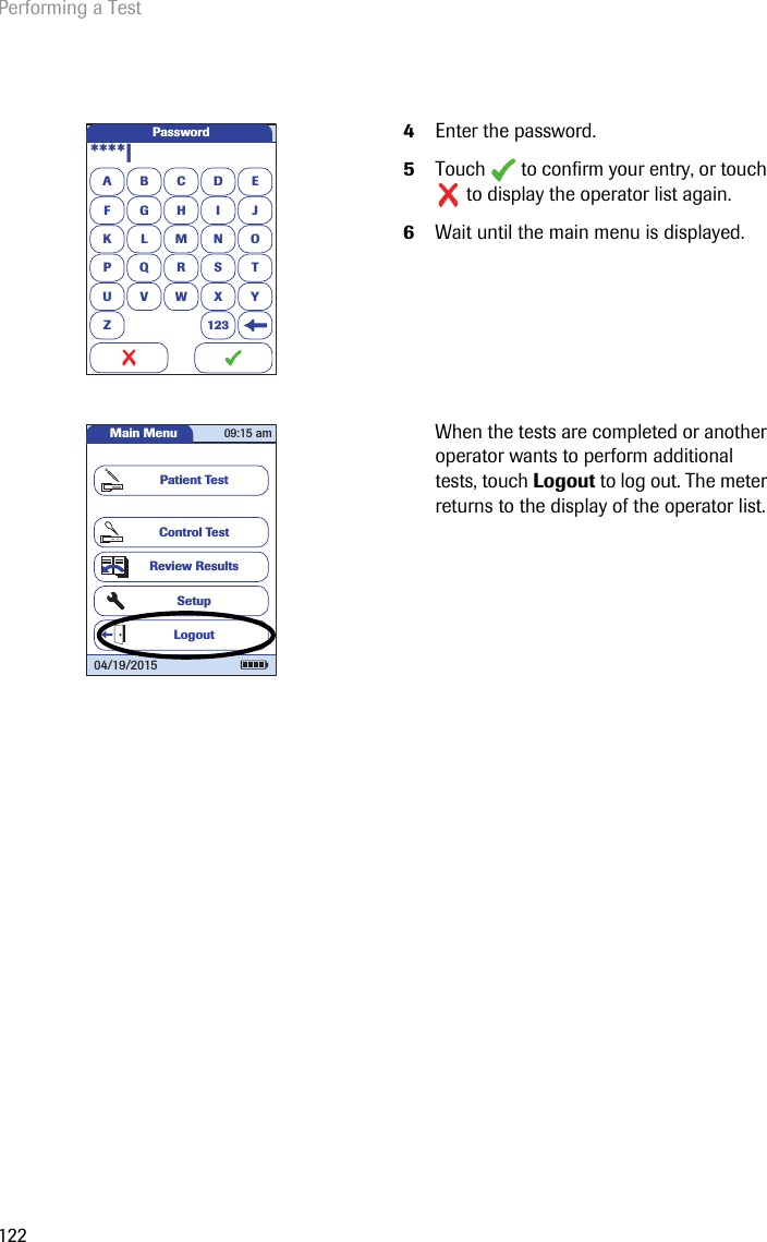 Performing a Test1224Enter the password.5Touch  to confirm your entry, or touch  to display the operator list again.6Wait until the main menu is displayed.When the tests are completed or another operator wants to perform additional tests, touch Logout to log out. The meter returns to the display of the operator list. ABCDEFGHI JKLMNOPQRSTU VWX YZ 123Password****|Main MenuControl TestReview ResultsSetupPatient TestLogout09:15 am04/19/2015