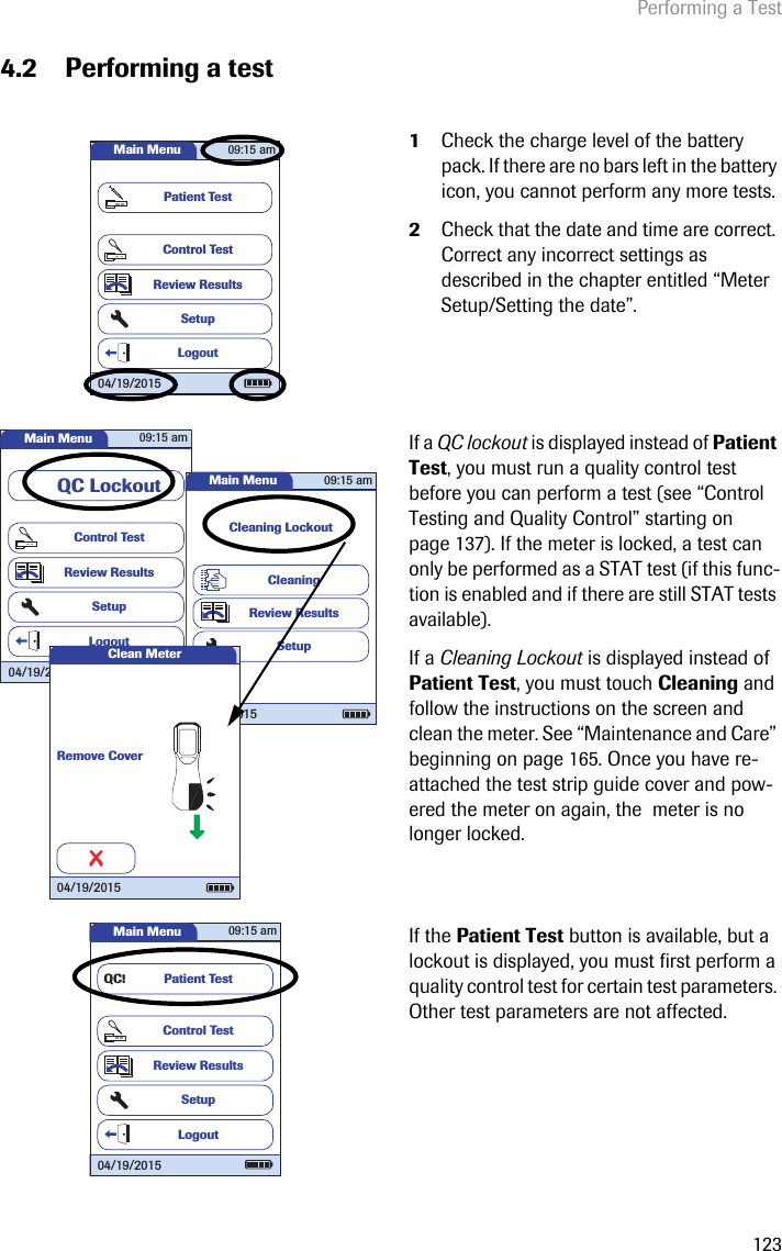 Performing a Test1234.2 Performing a test1Check the charge level of the battery pack. If there are no bars left in the battery icon, you cannot perform any more tests. 2Check that the date and time are correct. Correct any incorrect settings as described in the chapter entitled “Meter Setup/Setting the date”.If a QC lockout is displayed instead of Patient Test, you must run a quality control test before you can perform a test (see “Control Testing and Quality Control” starting on page 137). If the meter is locked, a test can only be performed as a STAT test (if this func-tion is enabled and if there are still STAT tests available).If a Cleaning Lockout is displayed instead of Patient Test, you must touch Cleaning and follow the instructions on the screen and clean the meter. See “Maintenance and Care” beginning on page 165. Once you have re-attached the test strip guide cover and pow-ered the meter on again, the  meter is no longer locked.If the Patient Test button is available, but a lockout is displayed, you must first perform a quality control test for certain test parameters. Other test parameters are not affected.Main MenuControl TestReview ResultsSetupPatient Test09:15 am04/19/2015LogoutMain MenuControl TestReview ResultsSetupQC LockoutLogout09:15 am04/19/2015Main MenuCleaning LockoutCleaningReview ResultsSetup09:15 am04/19/2015Clean MeterRemove Cover04/19/2015Main MenuControl TestReview ResultsSetupPatient TestLogoutQC!09:15 am04/19/2015