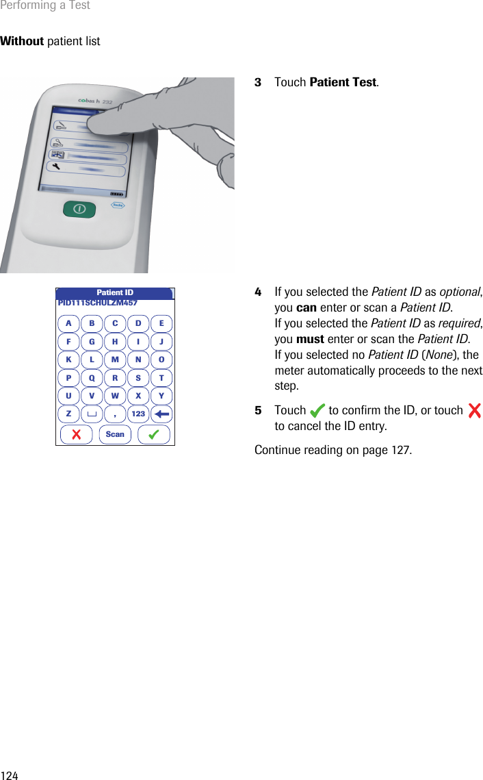 Performing a Test124Without patient list3Touch Patient Test. 4If you selected the Patient ID as optional, you can enter or scan a Patient ID.If you selected the Patient ID as required, you must enter or scan the Patient ID.If you selected no Patient ID (None), the meter automatically proceeds to the next step.5Touch  to confirm the ID, or touch  to cancel the ID entry.Continue reading on page 127.APID111SCHULZM457BCDEFGHI JKLMNOPQRSTU VWX YZ , 123Patient IDScan