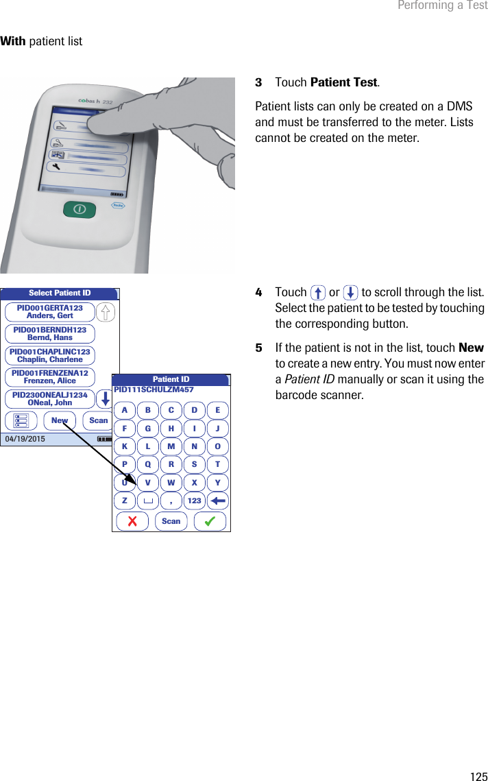 Performing a Test125With patient list3Touch Patient Test.Patient lists can only be created on a DMS and must be transferred to the meter. Lists cannot be created on the meter.4Touch   or   to scroll through the list. Select the patient to be tested by touching the corresponding button.5If the patient is not in the list, touch New to create a new entry. You must now enter a Patient ID manually or scan it using the barcode scanner. Select Patient IDNewPID001GERTA123Anders, GertPID001CHAPLINC123Chaplin, CharlenePID001BERNDH123Bernd, HansPID001FRENZENA12Frenzen, AlicePID230ONEALJ1234ONeal, JohnScan04/19/2015APID111SCHULZM457BCDEFGHI JKLMNOPQRSTU VWX YZ , 123Patient IDScan