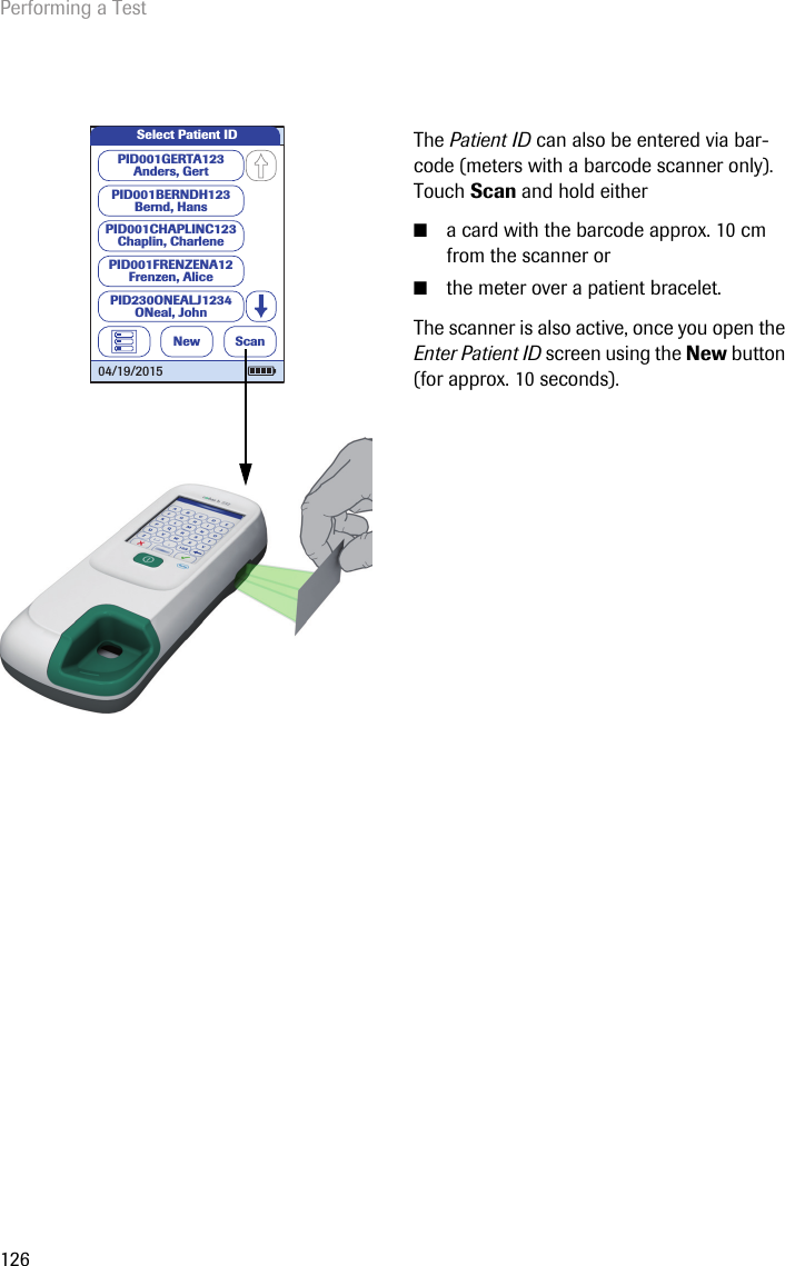 Performing a Test126The Patient ID can also be entered via bar-code (meters with a barcode scanner only). Touch Scan and hold either  ■a card with the barcode approx. 10 cm from the scanner or ■the meter over a patient bracelet.The scanner is also active, once you open the Enter Patient ID screen using the New button (for approx. 10 seconds). Select Patient IDNewPID001GERTA123Anders, GertPID001CHAPLINC123Chaplin, CharlenePID001BERNDH123Bernd, HansPID001FRENZENA12Frenzen, AlicePID230ONEALJ1234ONeal, JohnScan04/19/2015