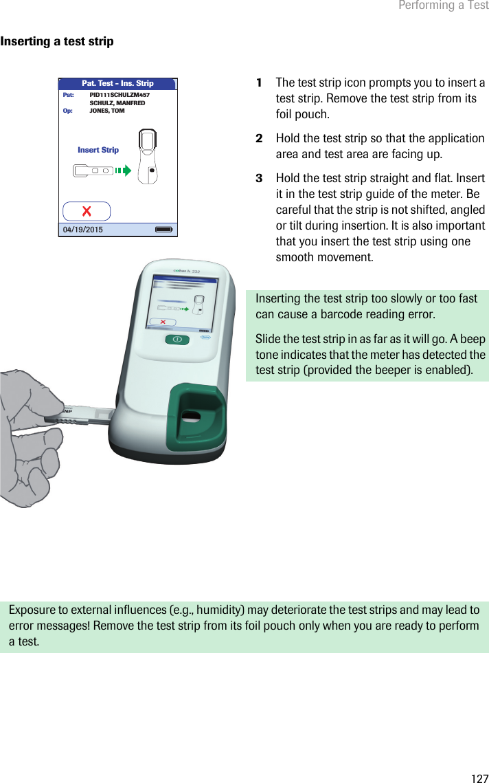 Performing a Test127Inserting a test strip 1The test strip icon prompts you to insert a test strip. Remove the test strip from its foil pouch. 2Hold the test strip so that the application area and test area are facing up.3Hold the test strip straight and flat. Insert it in the test strip guide of the meter. Be careful that the strip is not shifted, angled or tilt during insertion. It is also important that you insert the test strip using one smooth movement. Inserting the test strip too slowly or too fast can cause a barcode reading error. Slide the test strip in as far as it will go. A beep tone indicates that the meter has detected the test strip (provided the beeper is enabled).Exposure to external influences (e.g., humidity) may deteriorate the test strips and may lead to error messages! Remove the test strip from its foil pouch only when you are ready to perform a test.Pat. Test - Ins. StripInsert StripJONES, TOMOp:PID111SCHULZM457SCHULZ, MANFREDPat:04/19/2015