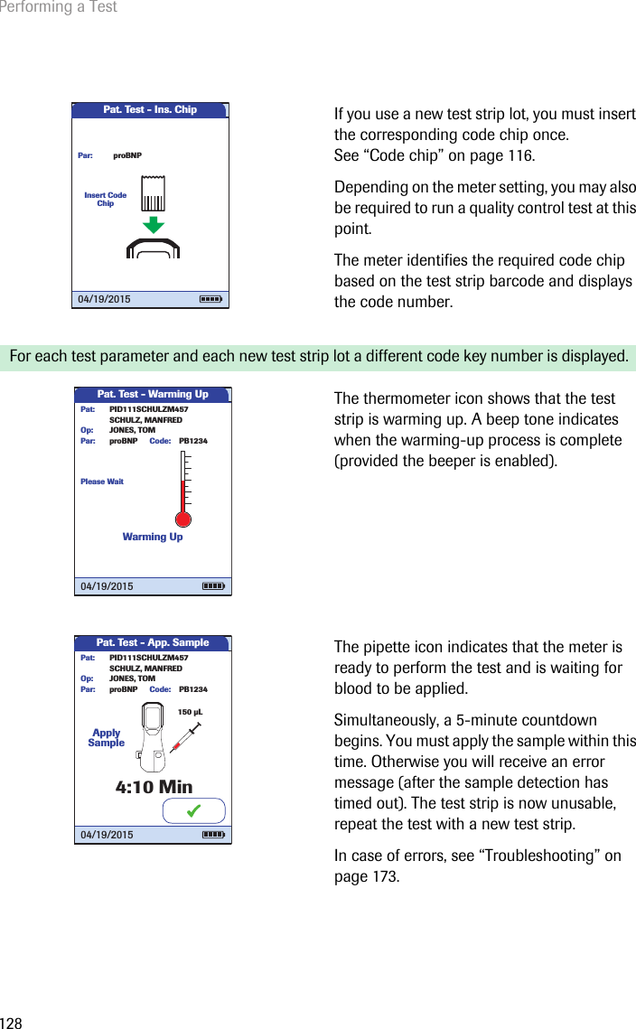 Performing a Test128If you use a new test strip lot, you must insert the corresponding code chip once. See “Code chip” on page 116. Depending on the meter setting, you may also be required to run a quality control test at this point. The meter identifies the required code chip based on the test strip barcode and displays the code number.For each test parameter and each new test strip lot a different code key number is displayed.The thermometer icon shows that the test strip is warming up. A beep tone indicates when the warming-up process is complete (provided the beeper is enabled). The pipette icon indicates that the meter is ready to perform the test and is waiting for blood to be applied. Simultaneously, a 5-minute countdown begins. You must apply the sample within this time. Otherwise you will receive an error message (after the sample detection has timed out). The test strip is now unusable, repeat the test with a new test strip.In case of errors, see “Troubleshooting” on page 173.Pat. Test - Ins. ChipInsert Code ChipproBNPPar:04/19/2015Pat. Test - Warming UpPlease WaitWarming UpPID111SCHULZM457SCHULZ, MANFREDJONES, TOMPat:Op:proBNPPar: PB1234Code:04/19/2015Pat. Test - App. SampleApply Sample4:10PID111SCHULZM457SCHULZ, MANFREDJONES, TOMPat:Op:proBNPPar:Min150 µLPB1234Code:04/19/2015