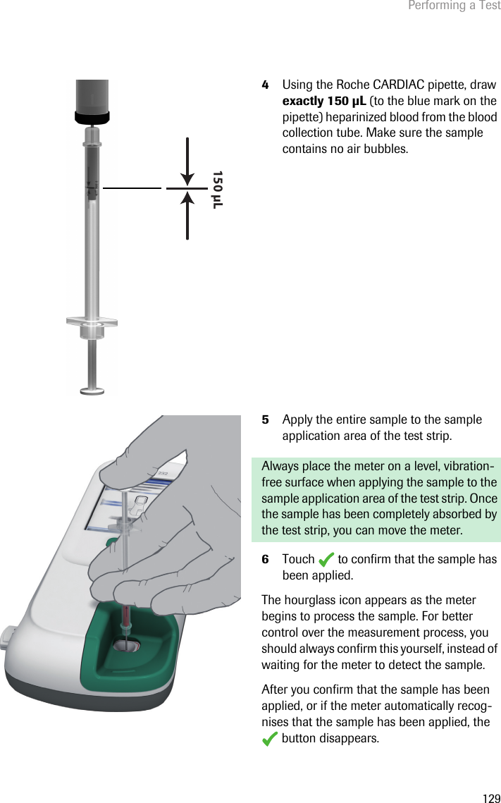 Performing a Test1294Using the Roche CARDIAC pipette, draw exactly 150 L (to the blue mark on the pipette) heparinized blood from the blood collection tube. Make sure the sample contains no air bubbles.5Apply the entire sample to the sample application area of the test strip. Always place the meter on a level, vibration-free surface when applying the sample to the sample application area of the test strip. Once the sample has been completely absorbed by the test strip, you can move the meter.6Touch   to confirm that the sample has been applied. The hourglass icon appears as the meter begins to process the sample. For better control over the measurement process, you should always confirm this yourself, instead of waiting for the meter to detect the sample.After you confirm that the sample has been applied, or if the meter automatically recog-nises that the sample has been applied, the  button disappears.150 µL