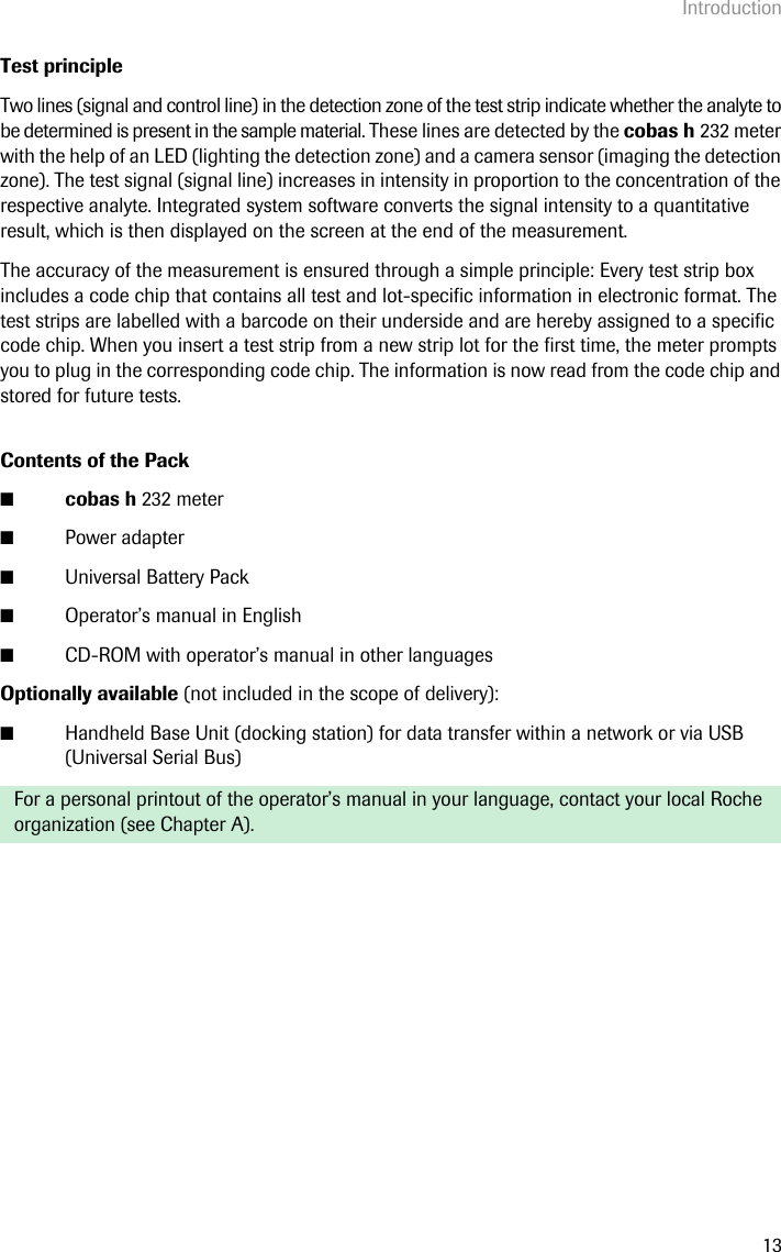 Introduction13Test principleTwo lines (signal and control line) in the detection zone of the test strip indicate whether the analyte to be determined is present in the sample material. These lines are detected by the cobas h 232 meter with the help of an LED (lighting the detection zone) and a camera sensor (imaging the detection zone). The test signal (signal line) increases in intensity in proportion to the concentration of the respective analyte. Integrated system software converts the signal intensity to a quantitative result, which is then displayed on the screen at the end of the measurement. The accuracy of the measurement is ensured through a simple principle: Every test strip box includes a code chip that contains all test and lot-specific information in electronic format. The test strips are labelled with a barcode on their underside and are hereby assigned to a specific code chip. When you insert a test strip from a new strip lot for the first time, the meter prompts you to plug in the corresponding code chip. The information is now read from the code chip and stored for future tests. Contents of the Pack■cobas h 232 meter ■Power adapter■Universal Battery Pack■Operator’s manual in English■CD-ROM with operator’s manual in other languagesOptionally available (not included in the scope of delivery):■Handheld Base Unit (docking station) for data transfer within a network or via USB (Universal Serial Bus)For a personal printout of the operator’s manual in your language, contact your local Roche organization (see Chapter A).