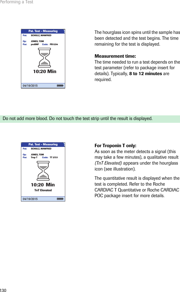 Performing a Test130The hourglass icon spins until the sample has been detected and the test begins. The time remaining for the test is displayed. Measurement time: The time needed to run a test depends on the test parameter (refer to package insert for details). Typically, 8 to 12 minutes are required. Do not add more blood. Do not touch the test strip until the result is displayed. For Troponin T only: As soon as the meter detects a signal (this may take a few minutes), a qualitative result (TnT Elevated) appears under the hourglass icon (see illustration). The quantitative result is displayed when the test is completed. Refer to the Roche CARDIAC T Quantitative or Roche CARDIAC POC package insert for more details.Pat. Test - MeasuringproBNP PB1234JONES, TOMPar:Op:Code:SCHULZ, MANFREDPat:10:20 Min04/19/2015Pat. Test - MeasuringTrop T TT 2721JONES, TOMPar:Op:Code:SCHULZ, MANFREDPat:10:20 MinTnT Elevated04/19/2015