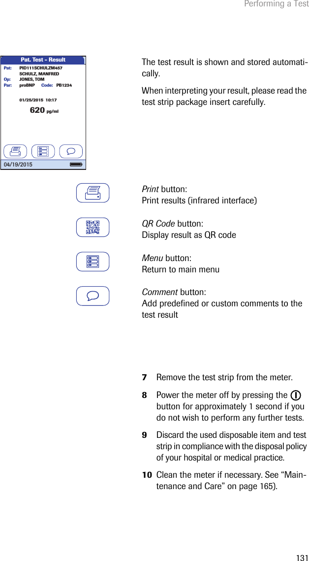 Performing a Test131The test result is shown and stored automati-cally.When interpreting your result, please read the test strip package insert carefully.Print button: Print results (infrared interface)QR Code button: Display result as QR codeMenu button: Return to main menuComment button: Add predefined or custom comments to the test result7Remove the test strip from the meter.8Power the meter off by pressing the   button for approximately 1 second if you do not wish to perform any further tests.9Discard the used disposable item and test strip in compliance with the disposal policy of your hospital or medical practice.10 Clean the meter if necessary. See “Main-tenance and Care” on page 165).Pat. Test - Result620 pg/mlproBNP PB1234SCHULZ, MANFREDJONES, TOMPar:Op:Code:PID111SCHULZM457Pat:04/19/201501/25/2015  10:17