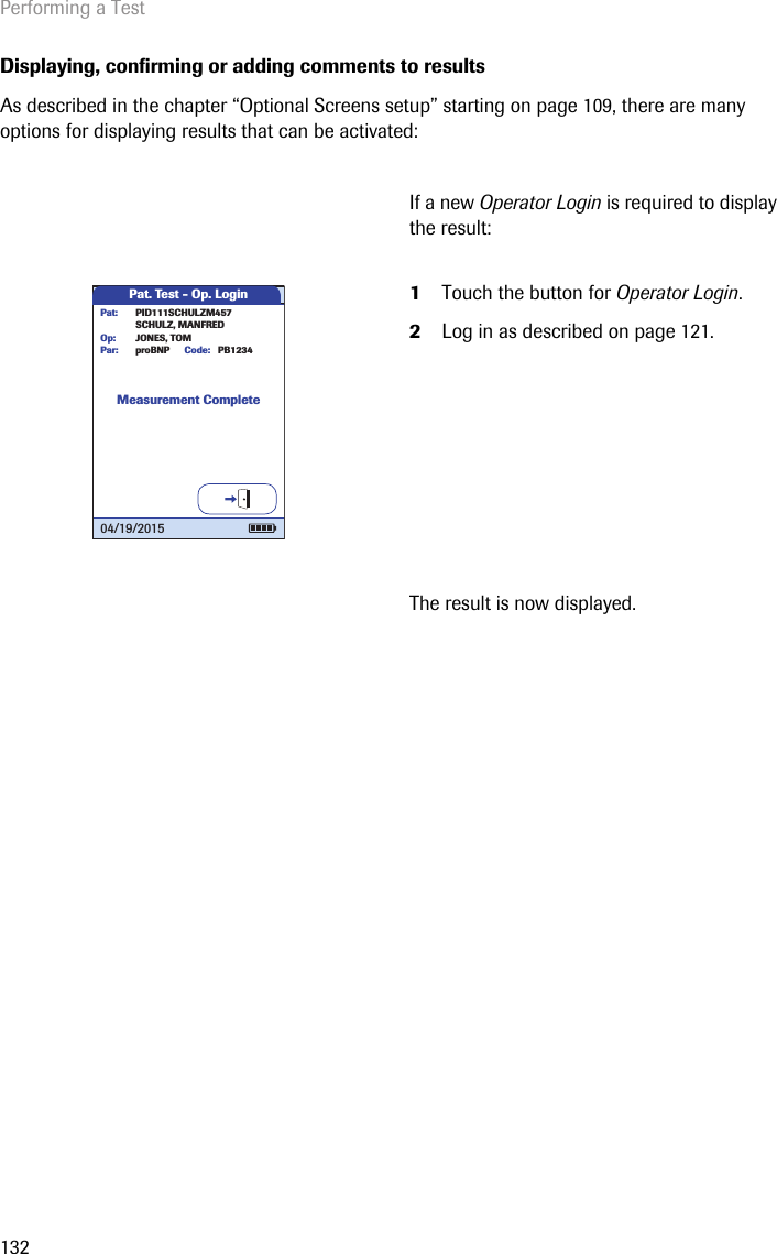 Performing a Test132Displaying, confirming or adding comments to resultsAs described in the chapter “Optional Screens setup” starting on page 109, there are many options for displaying results that can be activated:If a new Operator Login is required to display the result: 1Touch the button for Operator Login.2Log in as described on page 121.The result is now displayed.Pat. Test - Op. LoginMeasurement CompleteproBNP PB1234SCHULZ, MANFREDJONES, TOMPar:Op:Code:PID111SCHULZM457Pat:04/19/2015