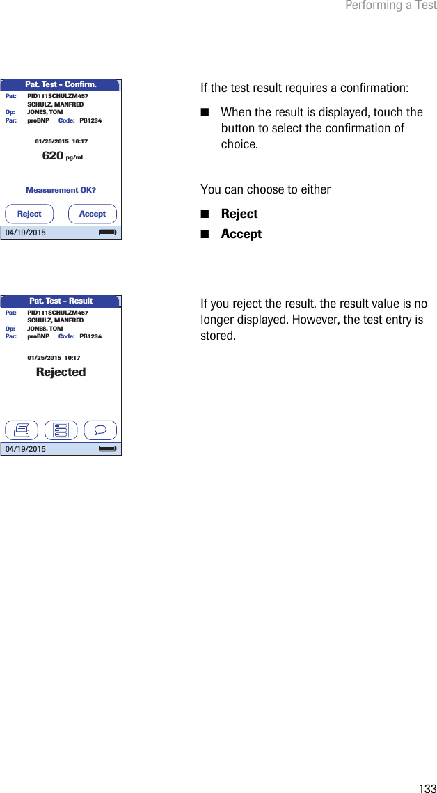 Performing a Test133If the test result requires a confirmation: ■When the result is displayed, touch the button to select the confirmation of choice.You can choose to either■Reject■AcceptIf you reject the result, the result value is no longer displayed. However, the test entry is stored.Pat. Test - Conﬁ rm.62001/25/2015  10:17pg/mlproBNP PB1234SCHULZ, MANFREDJONES, TOMPar:Op:Code:PID111SCHULZM457Pat:Measurement OK?Reject Accept04/19/2015Pat. Test - ResultRejected01/25/2015  10:17proBNP PB1234SCHULZ, MANFREDJONES, TOMPar:Op:Code:PID111SCHULZM457Pat:04/19/2015