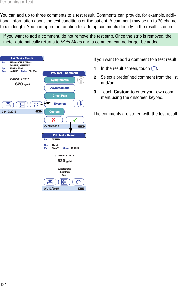 Performing a Test134You can add up to three comments to a test result. Comments can provide, for example, addi-tional information about the test conditions or the patient. A comment may be up to 20 charac-ters in length. You can open the function for adding comments directly in the results screen. If you want to add a comment, do not remove the test strip. Once the strip is removed, the meter automatically returns to Main Menu and a comment can no longer be added.If you want to add a comment to a test result: 1In the result screen, touch  .2Select a predefined comment from the list and/or3Touch Custom to enter your own com-ment using the onscreen keypad.The comments are stored with the test result.Pat. Test - Result620 pg/mlproBNP PB1234SCHULZ, MANFREDJONES, TOMPar:Op:Code:PID111SCHULZM457Pat:04/19/201501/25/2015  10:17Pat. Test - CommentAsymptomaticChest PainDyspneaSymptomaticCustom04/19/2015Pat. Test - Result62001/25/2015  10:17pg/mlTrop T TT 2721User1Par:Op:Code:TESTERPat:TestSymptomaticChest Pain04/19/2015