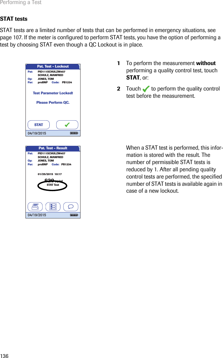 Performing a Test136STAT testsSTAT tests are a limited number of tests that can be performed in emergency situations, see page 107. If the meter is configured to perform STAT tests, you have the option of performing a   test by choosing STAT even though a QC Lockout is in place. 1To perform the measurement without performing a quality control test, touch STAT, or: 2Touch   to perform the quality control test before the measurement.When a STAT test is performed, this infor-mation is stored with the result. The number of permissible STAT tests is reduced by 1. After all pending quality control tests are performed, the specified number of STAT tests is available again in case of a new lockout. Pat. Test - LockoutTest Parameter Locked!Please Perform QC.PID111SCHULZM457SCHULZ, MANFREDJONES, TOMPat:Op:proBNPPar:STATPB1234Code:04/19/2015Pat. Test - Result620 pg/mlproBNP PB1234SCHULZ, MANFREDJONES, TOMPar:Op:Code:PID111SCHULZM457Pat:STAT Test04/19/201501/25/2015  10:17