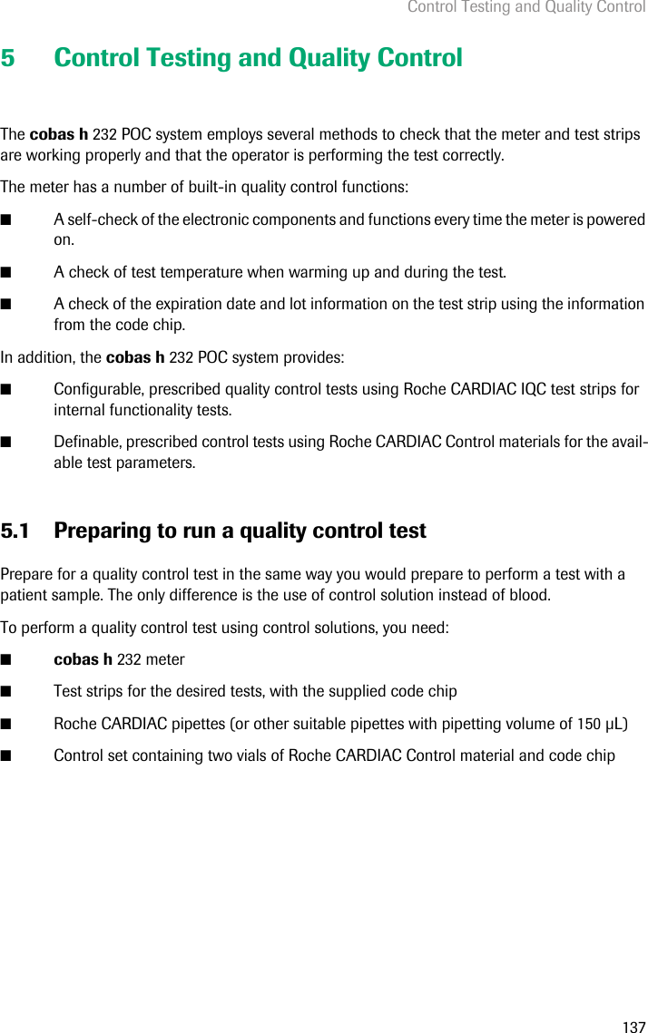 Control Testing and Quality Control1375 Control Testing and Quality ControlThe cobas h 232 POC system employs several methods to check that the meter and test strips are working properly and that the operator is performing the test correctly.The meter has a number of built-in quality control functions: ■A self-check of the electronic components and functions every time the meter is powered on.■A check of test temperature when warming up and during the test.■A check of the expiration date and lot information on the test strip using the information from the code chip.In addition, the cobas h 232 POC system provides:■Configurable, prescribed quality control tests using Roche CARDIAC IQC test strips for internal functionality tests.■Definable, prescribed control tests using Roche CARDIAC Control materials for the avail-able test parameters.5.1 Preparing to run a quality control testPrepare for a quality control test in the same way you would prepare to perform a test with a patient sample. The only difference is the use of control solution instead of blood.To perform a quality control test using control solutions, you need: ■cobas h 232 meter■Test strips for the desired tests, with the supplied code chip■Roche CARDIAC pipettes (or other suitable pipettes with pipetting volume of 150 L)■Control set containing two vials of Roche CARDIAC Control material and code chip