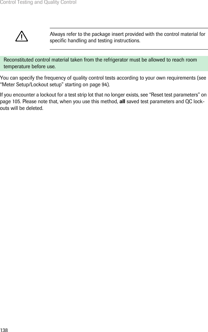 Control Testing and Quality Control138You can specify the frequency of quality control tests according to your own requirements (see “Meter Setup/Lockout setup” starting on page 94).If you encounter a lockout for a test strip lot that no longer exists, see “Reset test parameters” on page 105. Please note that, when you use this method, all saved test parameters and QC lock-outs will be deleted.Always refer to the package insert provided with the control material for specific handling and testing instructions. Reconstituted control material taken from the refrigerator must be allowed to reach room temperature before use.