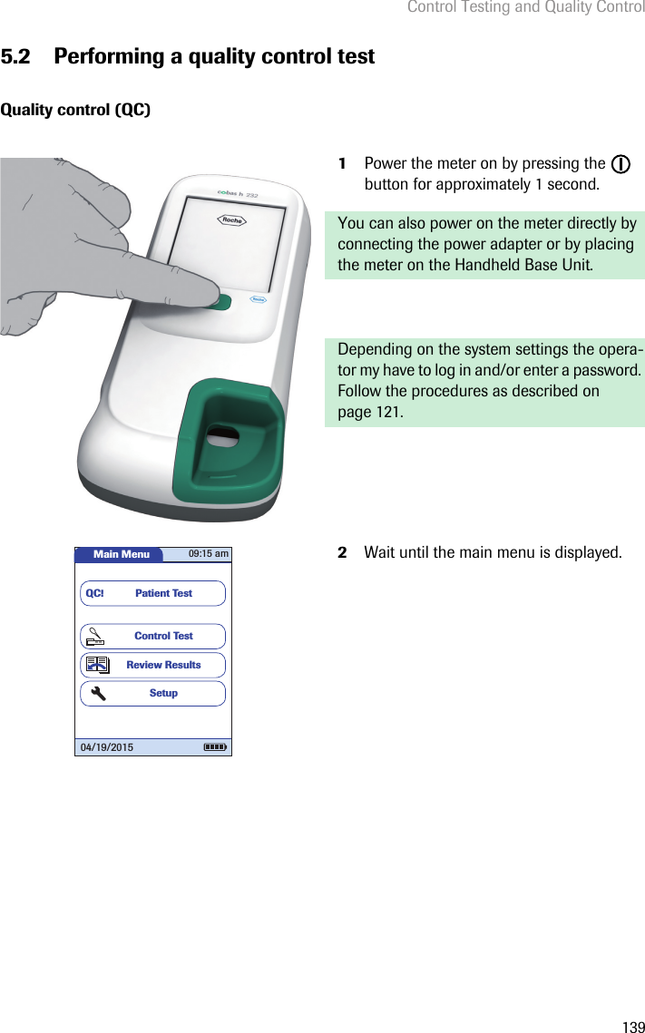 Control Testing and Quality Control1395.2 Performing a quality control testQuality control (QC)1Power the meter on by pressing the   button for approximately 1 second. You can also power on the meter directly by connecting the power adapter or by placing the meter on the Handheld Base Unit. Depending on the system settings the opera-tor my have to log in and/or enter a password. Follow the procedures as described on page 121.2Wait until the main menu is displayed.Main MenuControl TestReview ResultsSetupPatient TestQC!09:15 am04/19/2015