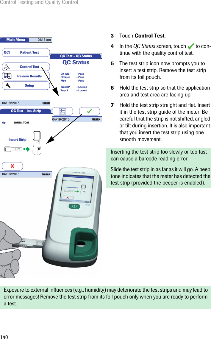 Control Testing and Quality Control1403Touch Control Test.4In the QC Status screen, touch   to con-tinue with the quality control test.5The test strip icon now prompts you to insert a test strip. Remove the test strip from its foil pouch.6Hold the test strip so that the application area and test area are facing up.7Hold the test strip straight and flat. Insert it in the test strip guide of the meter. Be careful that the strip is not shifted, angled or tilt during insertion. It is also important that you insert the test strip using one smooth movement. Inserting the test strip too slowly or too fast can cause a barcode reading error. Slide the test strip in as far as it will go. A beep tone indicates that the meter has detected the test strip (provided the beeper is enabled).Exposure to external influences (e.g., humidity) may deteriorate the test strips and may lead to error messages! Remove the test strip from its foil pouch only when you are ready to perform a test.Main MenuControl TestReview ResultsSetupPatient TestQC!09:15 am04/19/2015QC Test - QC StatusCK-MBQC StatusMyoDDimer- Pass- Pass- PassTrop TproBNP- Locked- Locked04/19/2015QC Test - Ins. StripInsert StripJONES, TOMOp:04/19/2015