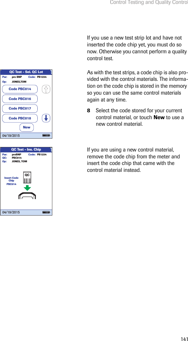 Control Testing and Quality Control141If you use a new test strip lot and have not inserted the code chip yet, you must do so now. Otherwise you cannot perform a quality control test.As with the test strips, a code chip is also pro-vided with the control materials. The informa-tion on the code chip is stored in the memory so you can use the same control materials again at any time.8Select the code stored for your current control material, or touch New to use a new control material.If you are using a new control material, remove the code chip from the meter and insert the code chip that came with the control material instead. QC Test - Sel. QC Lotpro BNP PB1234JONES,TOMPar:Op:Code:NewCode PBC014Code PBC016Code PBC017Code PBC01804/19/2015QC Test - Ins. ChipInsert Code ChipPBC014proBNP PB1234PBC014JONES, TOMPar:Op:Code:QC:04/19/2015QC