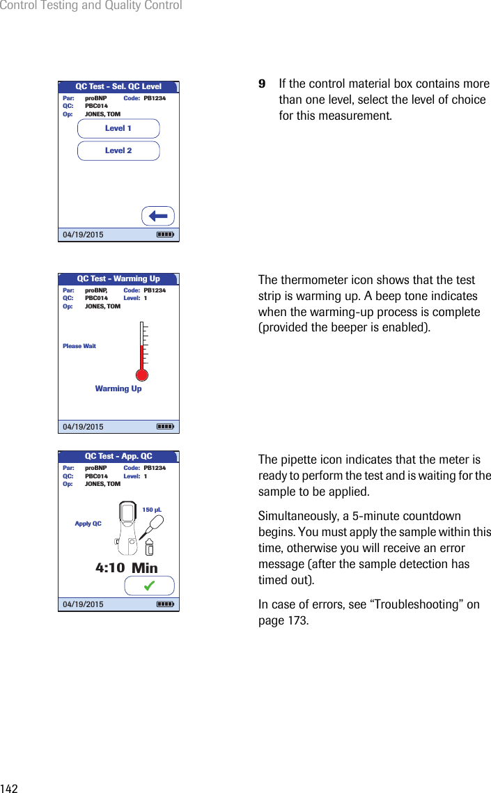 Control Testing and Quality Control1429If the control material box contains more than one level, select the level of choice for this measurement.The thermometer icon shows that the test strip is warming up. A beep tone indicates when the warming-up process is complete (provided the beeper is enabled). The pipette icon indicates that the meter is ready to perform the test and is waiting for the sample to be applied. Simultaneously, a 5-minute countdown begins. You must apply the sample within this time, otherwise you will receive an error message (after the sample detection has timed out).In case of errors, see “Troubleshooting” on page 173.QC Test - Sel. QC LevelLevel 2Level 1proBNP PB1234PBC014JONES, TOMPar:Op:Code:QC:04/19/2015QC Test - Warming UpLevel: 1proBNP, PB1234PBC014JONES, TOMPar:Op:Code:QC:04/19/2015Please WaitWarming UpQC Test - App. QCApply QCMin150 µLLevel: 1proBNP PB1234PBC014JONES, TOMPar:Op:Code:QC:4:1004/19/2015