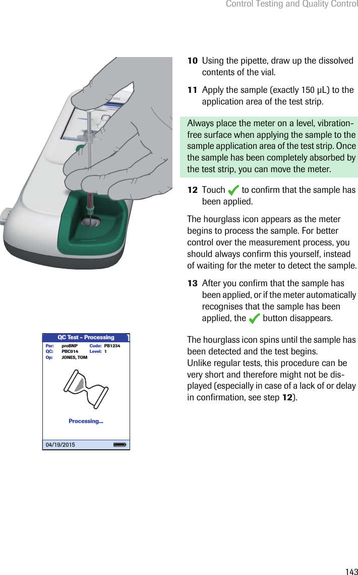 Control Testing and Quality Control14310 Using the pipette, draw up the dissolved contents of the vial.11 Apply the sample (exactly 150 L) to the application area of the test strip.Always place the meter on a level, vibration-free surface when applying the sample to the sample application area of the test strip. Once the sample has been completely absorbed by the test strip, you can move the meter.12 Touch   to confirm that the sample has been applied. The hourglass icon appears as the meter begins to process the sample. For better control over the measurement process, you should always confirm this yourself, instead of waiting for the meter to detect the sample.13 After you confirm that the sample has been applied, or if the meter automatically recognises that the sample has been applied, the   button disappears.The hourglass icon spins until the sample has been detected and the test begins. Unlike regular tests, this procedure can be very short and therefore might not be dis-played (especially in case of a lack of or delay in confirmation, see step 12). QC Test - ProcessingProcessing...Level:proBNP PB1234PBC014JONES, TOMPar:Op:Code:QC: 104/19/2015