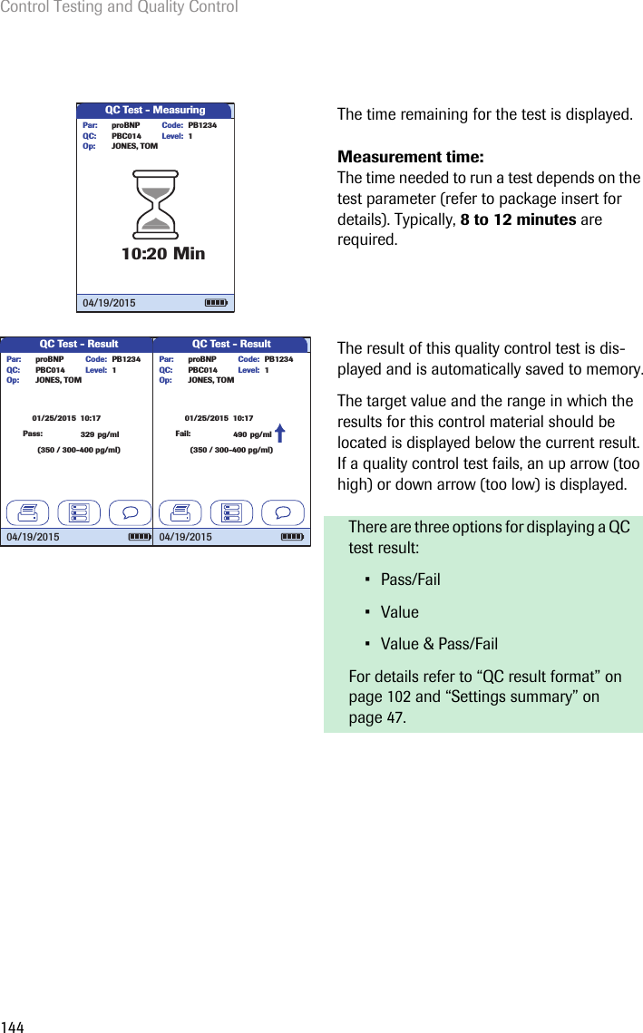 Control Testing and Quality Control144The time remaining for the test is displayed. Measurement time: The time needed to run a test depends on the test parameter (refer to package insert for details). Typically, 8 to 12 minutes are required. The result of this quality control test is dis-played and is automatically saved to memory.The target value and the range in which the results for this control material should be located is displayed below the current result. If a quality control test fails, an up arrow (too high) or down arrow (too low) is displayed.There are three options for displaying a QC test result: • Pass/Fail• Value• Value &amp; Pass/FailFor details refer to “QC result format” on page 102 and “Settings summary” on page 47.QC Test - Measuring10:20 MinLevel:proBNP PB1234PBC014JONES, TOMPar:Op:Code:QC: 104/19/2015QC Test - Result32901/25/2015  10:17pg/ml(350 / 300-400 pg/ml)Level:proBNP PB1234PBC014JONES, TOMPar:Op:Code:QC: 1Pass:04/19/2015QC Test - Result01/25/2015  10:17(350 / 300-400 pg/ml)Level:proBNP PB1234PBC014JONES, TOMPar:Op:Code:QC: 104/19/2015Fail: 490 pg/ml