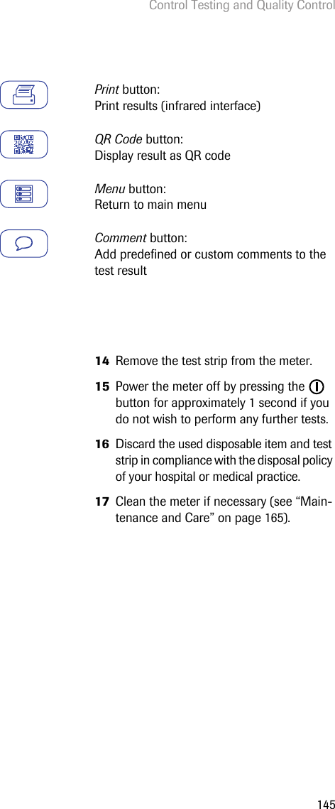 Control Testing and Quality Control145Print button: Print results (infrared interface)QR Code button: Display result as QR codeMenu button: Return to main menuComment button: Add predefined or custom comments to the test result14 Remove the test strip from the meter.15 Power the meter off by pressing the   button for approximately 1 second if you do not wish to perform any further tests.16 Discard the used disposable item and test strip in compliance with the disposal policy of your hospital or medical practice.17 Clean the meter if necessary (see “Main-tenance and Care” on page 165). 