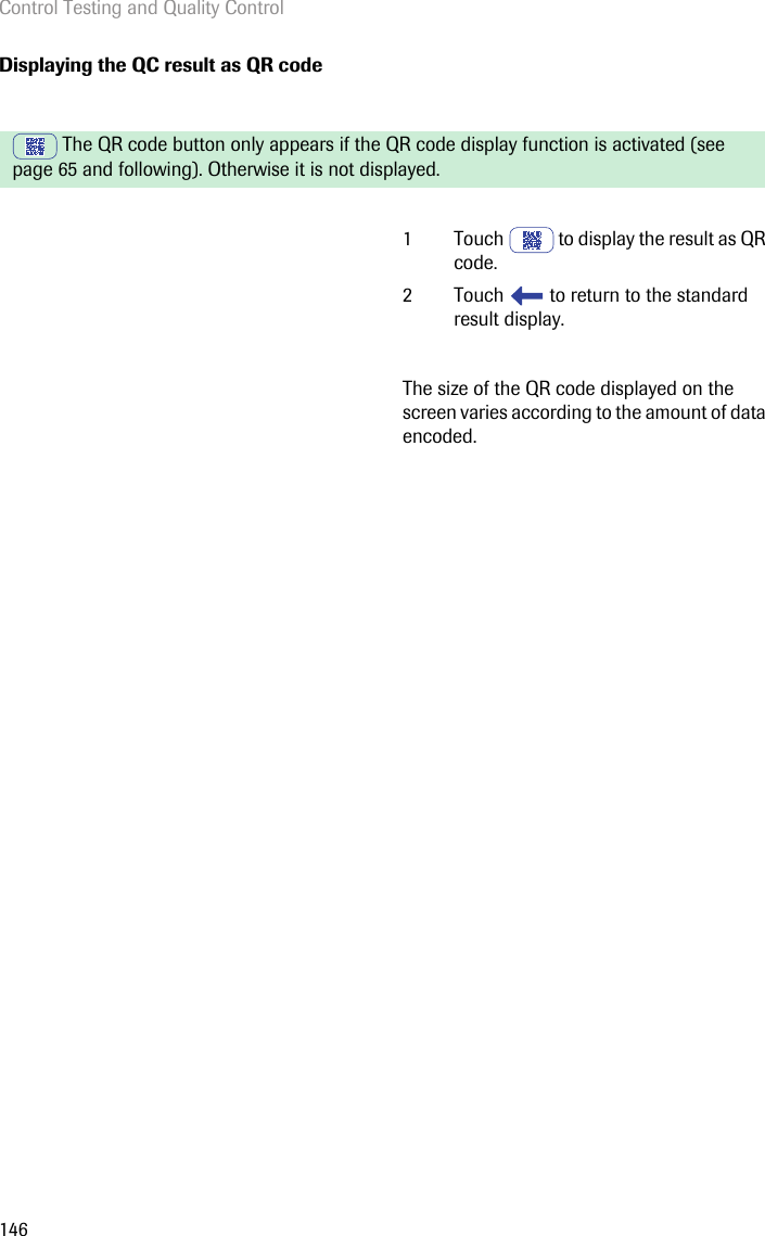 Control Testing and Quality Control146Displaying the QC result as QR code The QR code button only appears if the QR code display function is activated (see page 65 and following). Otherwise it is not displayed.1 Touch   to display the result as QR code.2 Touch   to return to the standard result display.The size of the QR code displayed on the screen varies according to the amount of data encoded.