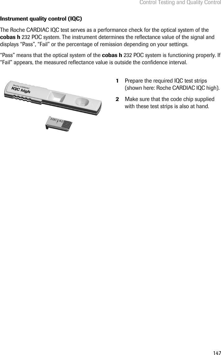 Control Testing and Quality Control147Instrument quality control (IQC)The Roche CARDIAC IQC test serves as a performance check for the optical system of the cobas h 232 POC system. The instrument determines the reflectance value of the signal and displays “Pass”, “Fail” or the percentage of remission depending on your settings.“Pass” means that the optical system of the cobas h 232 POC system is functioning properly. If “Fail” appears, the measured reflectance value is outside the confidence interval. 1Prepare the required IQC test strips (shown here: Roche CARDIAC IQC high). 2Make sure that the code chip supplied with these test strips is also at hand.