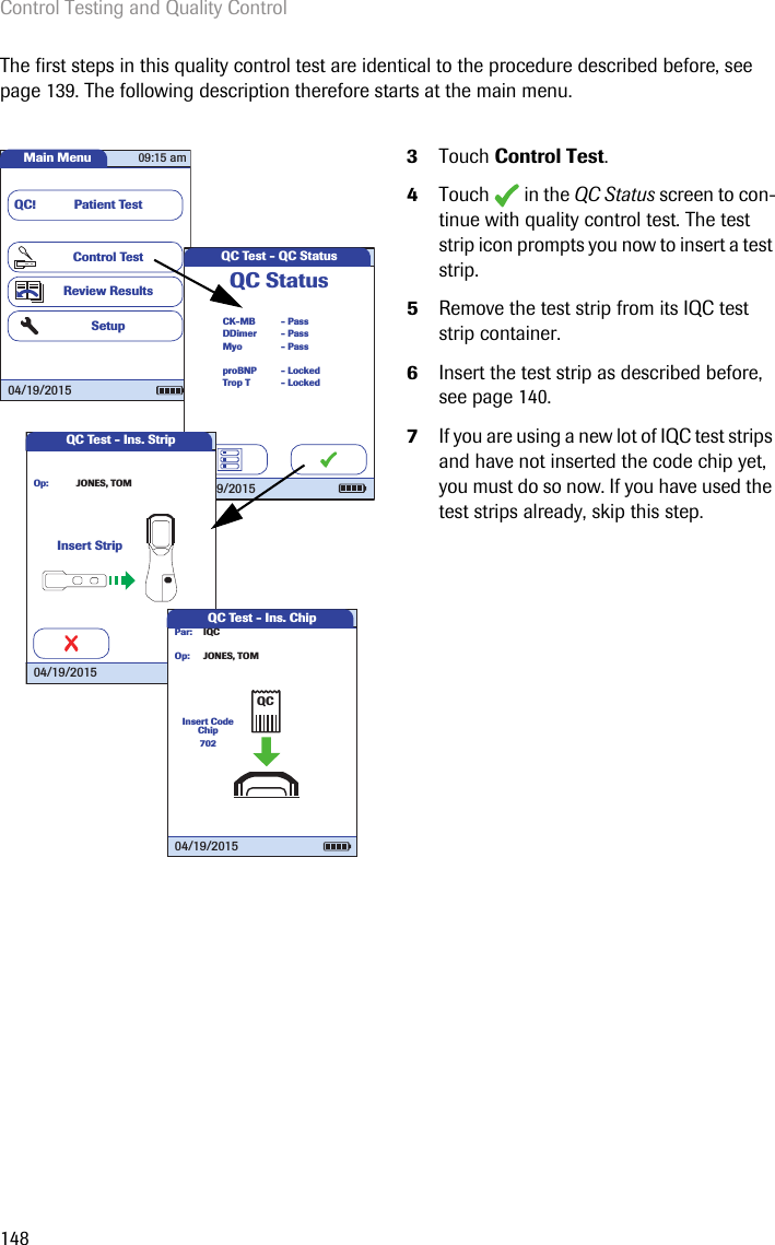 Control Testing and Quality Control148The first steps in this quality control test are identical to the procedure described before, see page 139. The following description therefore starts at the main menu. 3Touch Control Test.4Touch  in the QC Status screen to con-tinue with quality control test. The test strip icon prompts you now to insert a test strip. 5Remove the test strip from its IQC test strip container.6Insert the test strip as described before, see page 140.7If you are using a new lot of IQC test strips and have not inserted the code chip yet, you must do so now. If you have used the test strips already, skip this step.Main MenuControl TestReview ResultsSetupPatient TestQC!09:15 am04/19/2015QC Test - QC StatusCK-MBQC StatusMyoDDimer- Pass- Pass- PassTrop TproBNP- Locked- Locked04/19/2015QC Test - Ins. StripInsert StripJONES, TOMOp:04/19/2015QC Test - Ins. ChipIQCJONES, TOMPar:Op:Insert Code Chip70204/19/2015QC