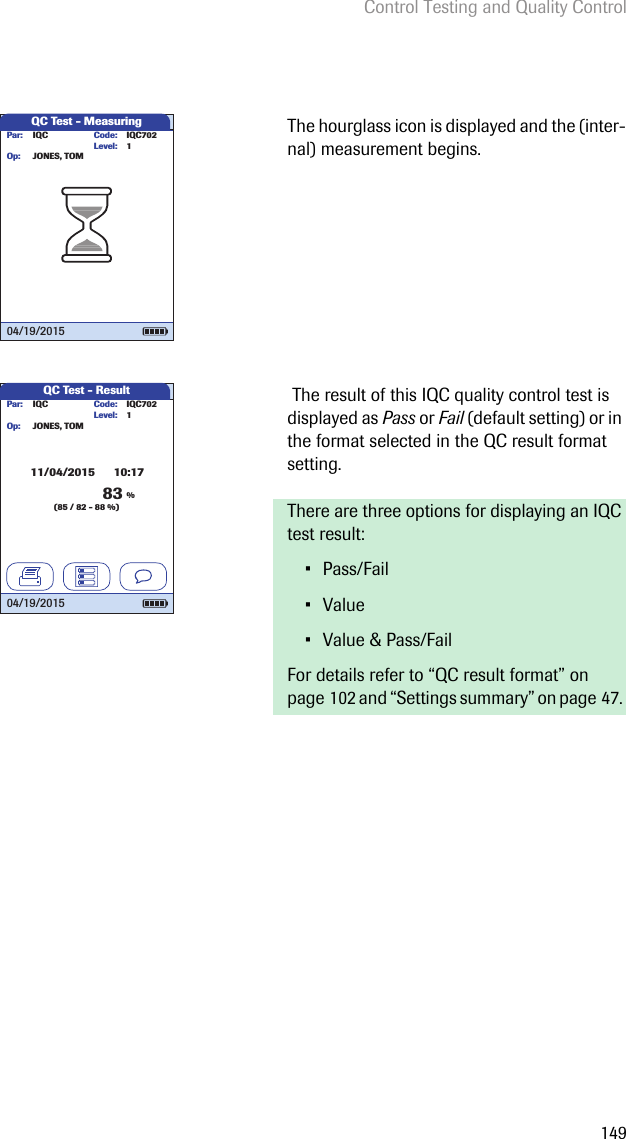 Control Testing and Quality Control149The hourglass icon is displayed and the (inter-nal) measurement begins.  The result of this IQC quality control test is displayed as Pass or Fail (default setting) or in the format selected in the QC result format setting. There are three options for displaying an IQC test result: • Pass/Fail• Value• Value &amp; Pass/FailFor details refer to “QC result format” on page 102 and “Settings summary” on page 47. QC Test - MeasuringIQC IQC702Code:JONES, TOMPar:Op:Level: 104/19/2015QC Test - ResultIQC Code: IQC702JONES, TOMPar:Op:11/04/2015      10:17Level: 104/19/201583 %(85 / 82 - 88 %)