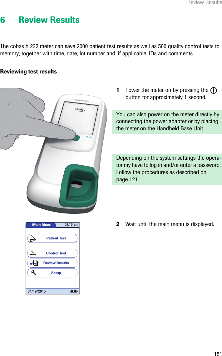 Review Results1516 Review ResultsThe cobas h 232 meter can save 2000 patient test results as well as 500 quality control tests to memory, together with time, date, lot number and, if applicable, IDs and comments. Reviewing test results1Power the meter on by pressing the   button for approximately 1 second. You can also power on the meter directly by connecting the power adapter or by placing the meter on the Handheld Base Unit. Depending on the system settings the opera-tor my have to log in and/or enter a password. Follow the procedures as described on page 121.2Wait until the main menu is displayed.Main MenuControl TestReview ResultsSetupPatient Test04/19/201509:15 am