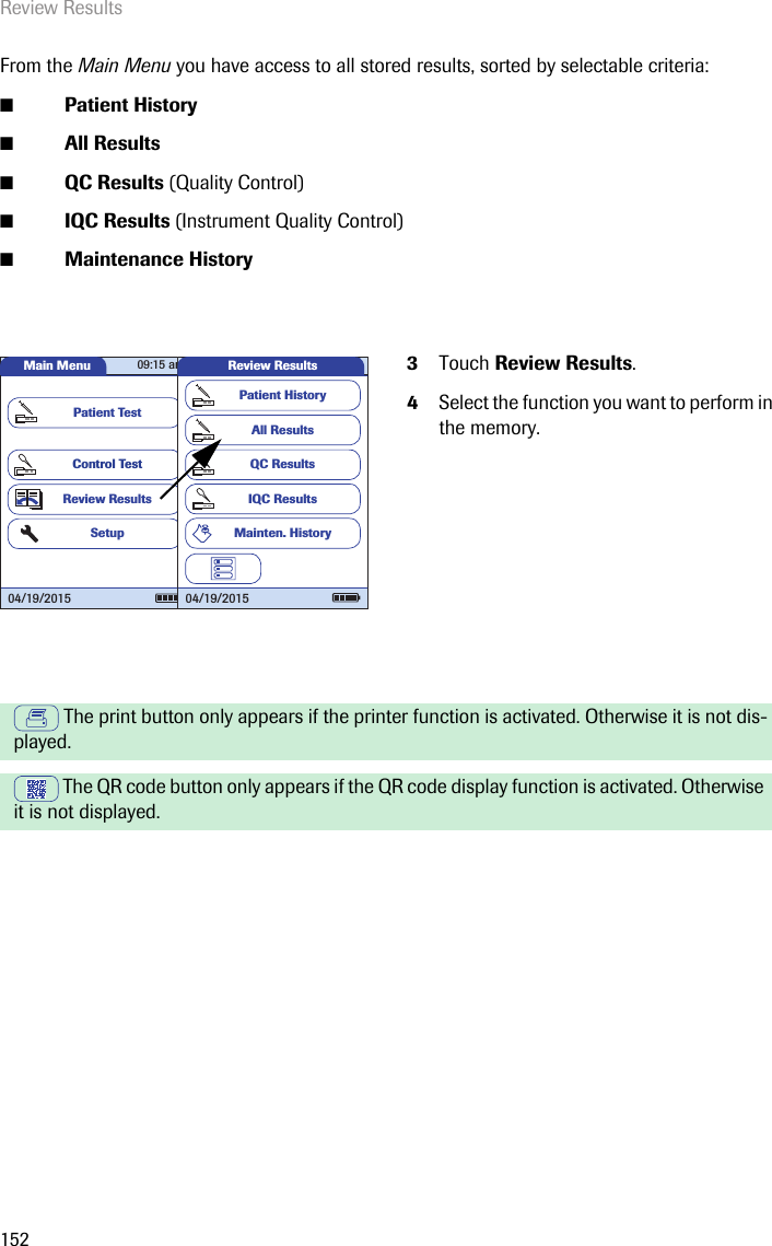 Review Results152From the Main Menu you have access to all stored results, sorted by selectable criteria:■Patient History■All Results■QC Results (Quality Control)■IQC Results (Instrument Quality Control)■Maintenance History3Touch Review Results.4Select the function you want to perform in the memory. The print button only appears if the printer function is activated. Otherwise it is not dis-played.  The QR code button only appears if the QR code display function is activated. Otherwise it is not displayed.Main MenuControl TestReview ResultsSetupPatient Test04/19/201509:15 amReview ResultsAll ResultsQC ResultsIQC ResultsPatient HistoryMainten. History04/19/2015