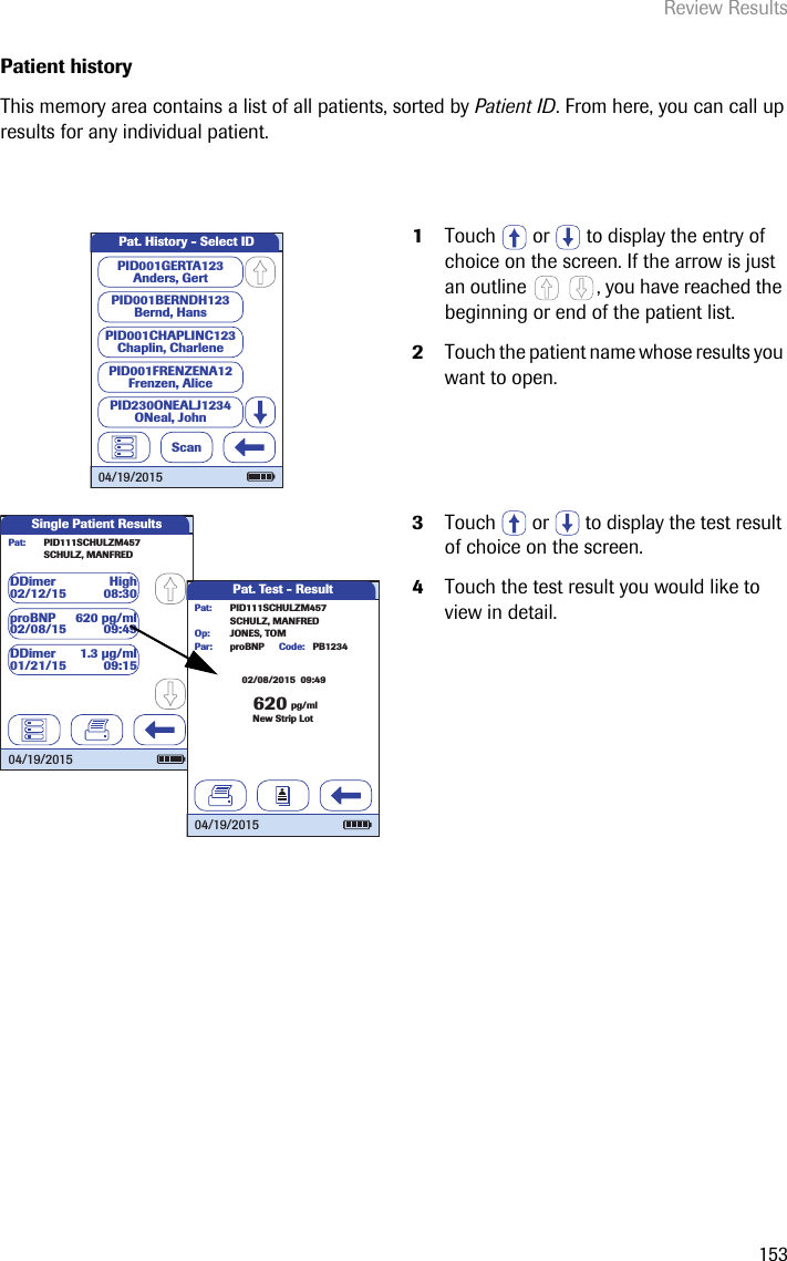 Review Results153Patient history This memory area contains a list of all patients, sorted by Patient ID. From here, you can call up results for any individual patient. 1Touch   or   to display the entry of choice on the screen. If the arrow is just an outline  , you have reached the beginning or end of the patient list. 2Touch the patient name whose results you want to open.3Touch  or  to display the test result of choice on the screen. 4Touch the test result you would like to view in detail.Pat. History - Select IDScanPID001GERTA123Anders, GertPID001CHAPLINC123Chaplin, CharlenePID001BERNDH123Bernd, HansPID001FRENZENA12Frenzen, AlicePID230ONEALJ1234ONeal, John04/19/2015Single Patient ResultsPat:proBNP 620 pg/ml02/08/15 09:49SCHULZ, MANFREDPID111SCHULZM457DDimer High02/12/15 08:30DDimer 1.3 µg/ml01/21/15 09:1504/19/2015Pat. Test - Result62002/08/2015  09:49pg/mlproBNP PB1234SCHULZ, MANFREDJONES, TOMPar:Op:Code:PID111SCHULZM457Pat:New Strip Lot04/19/2015