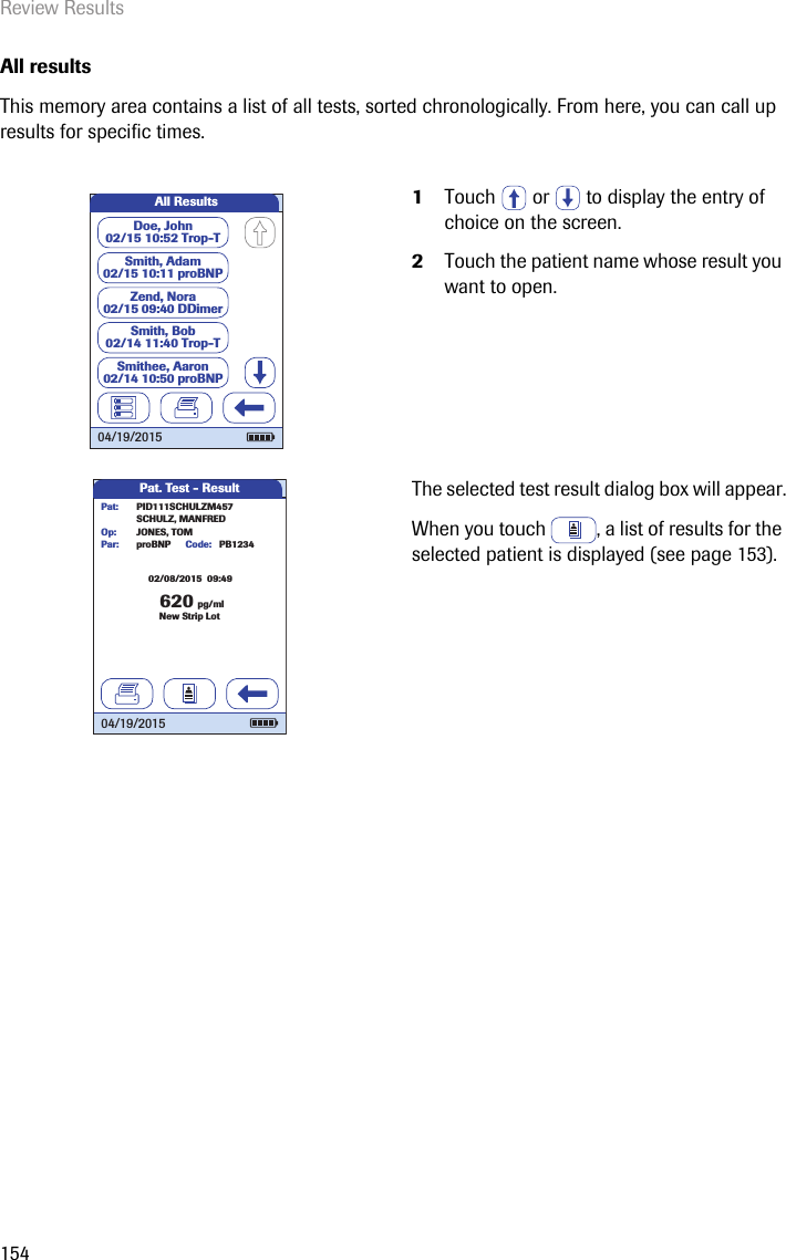 Review Results154All results This memory area contains a list of all tests, sorted chronologically. From here, you can call up results for specific times. 1Touch   or   to display the entry of choice on the screen. 2Touch the patient name whose result you want to open.The selected test result dialog box will appear.When you touch  , a list of results for the selected patient is displayed (see page 153).All ResultsDoe, John02/15 10:52 Trop-TZend, Nora02/15 09:40 DDimerSmith, Adam02/15 10:11 proBNPSmith, Bob02/14 11:40 Trop-TSmithee, Aaron02/14 10:50 proBNP04/19/2015Pat. Test - Result62002/08/2015  09:49pg/mlproBNP PB1234SCHULZ, MANFREDJONES, TOMPar:Op:Code:PID111SCHULZM457Pat:New Strip Lot04/19/2015