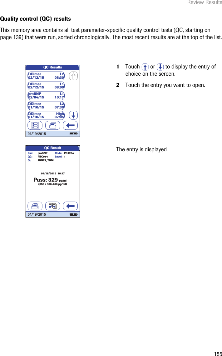 Review Results155Quality control (QC) resultsThis memory area contains all test parameter-specific quality control tests (QC, starting on page 139) that were run, sorted chronologically. The most recent results are at the top of the list. 1Touch   or   to display the entry of choice on the screen. 2Touch the entry you want to open.The entry is displayed.QC ResultsDDimer L102/12/15 08:00DDimer L202/12/15 08:30proBNP L102/04/15 10:17DDimer L201/10/15   07:30DDimer High01/10/15 07:0504/19/2015QC Result32904/18/2015  10:17pg/ml(350 / 300-400 pg/ml)Level:proBNP PB1234PBC014JONES, TOMPar:Op:Code:QC: 1Pass:04/19/2015