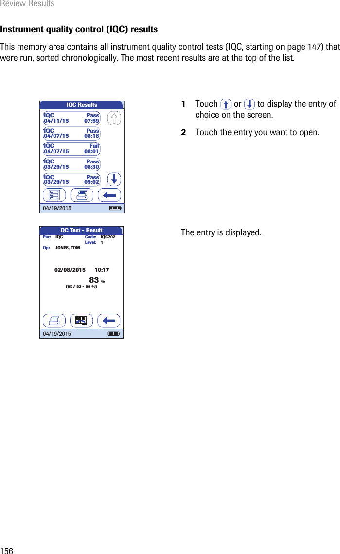 Review Results156Instrument quality control (IQC) resultsThis memory area contains all instrument quality control tests (IQC, starting on page 147) that were run, sorted chronologically. The most recent results are at the top of the list. 1Touch   or   to display the entry of choice on the screen. 2Touch the entry you want to open.The entry is displayed.IQC ResultsIQC04/11/15 Pass07:59IQC04/07/15 Pass08:16IQC04/07/15 Fail08:01IQC03/29/15 Pass08:30IQC03/29/15 Pass09:0204/19/2015QC Test - ResultIQC Code:JONES, TOMPar:Op:02/08/2015      10:17Level: 1IQC70283%(85 / 82 - 88 %)04/19/2015