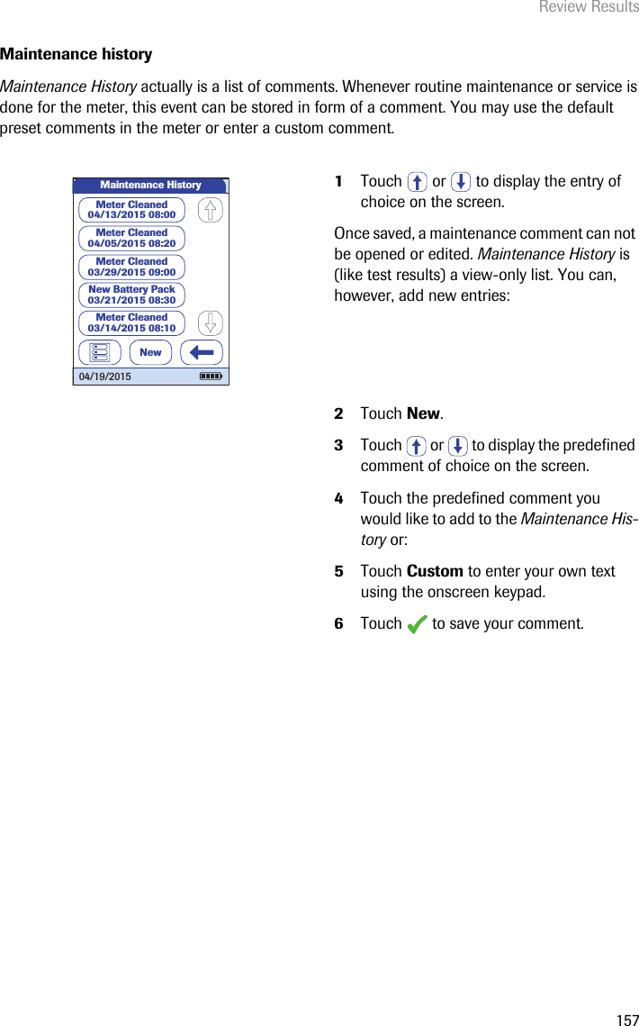 Review Results157Maintenance historyMaintenance History actually is a list of comments. Whenever routine maintenance or service is done for the meter, this event can be stored in form of a comment. You may use the default preset comments in the meter or enter a custom comment. 1Touch   or   to display the entry of choice on the screen. Once saved, a maintenance comment can not be opened or edited. Maintenance History is (like test results) a view-only list. You can, however, add new entries:2Touch New.3Touch   or   to display the predefined comment of choice on the screen.4Touch the predefined comment you would like to add to the Maintenance His-tory or:5Touch Custom to enter your own text using the onscreen keypad.6Touch   to save your comment.Maintenance HistoryMeter Cleaned04/13/2015 08:00Meter Cleaned04/05/2015 08:20Meter Cleaned03/29/2015 09:00New Battery Pack03/21/2015 08:30Meter Cleaned03/14/2015 08:10New04/19/2015