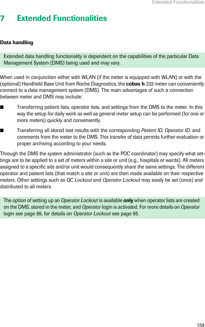 Extended Functionalities1597 Extended FunctionalitiesData handlingWhen used in conjunction either with WLAN (if the meter is equipped with WLAN) or with the (optional) Handheld Base Unit from Roche Diagnostics, the cobas h 232 meter can conveniently connect to a data management system (DMS). The main advantages of such a connection between meter and DMS may include: ■Transferring patient lists, operator lists, and settings from the DMS to the meter. In this way the setup for daily work as well as general meter setup can be performed (for one or more meters) quickly and conveniently. ■Transferring all stored test results with the corresponding Patient ID, Operator ID, and comments from the meter to the DMS. This transfer of data permits further evaluation or proper archiving according to your needs.Through the DMS the system administrator (such as the POC coordinator) may specify what set-tings are to be applied to a set of meters within a site or unit (e.g., hospitals or wards). All meters assigned to a specific site and/or unit would consequently share the same settings. The different operator and patient lists (that match a site or unit) are then made available on their respective meters. Other settings such as QC Lockout and Operator Lockout may easily be set (once) and distributed to all meters. Extended data handling functionality is dependent on the capabilities of the particular Data Management System (DMS) being used and may vary.The option of setting up an Operator Lockout is available only when operator lists are created on the DMS, stored in the meter, and Operator login is activated. For more details on Operator login see page 89, for details on Operator Lockout see page 95.