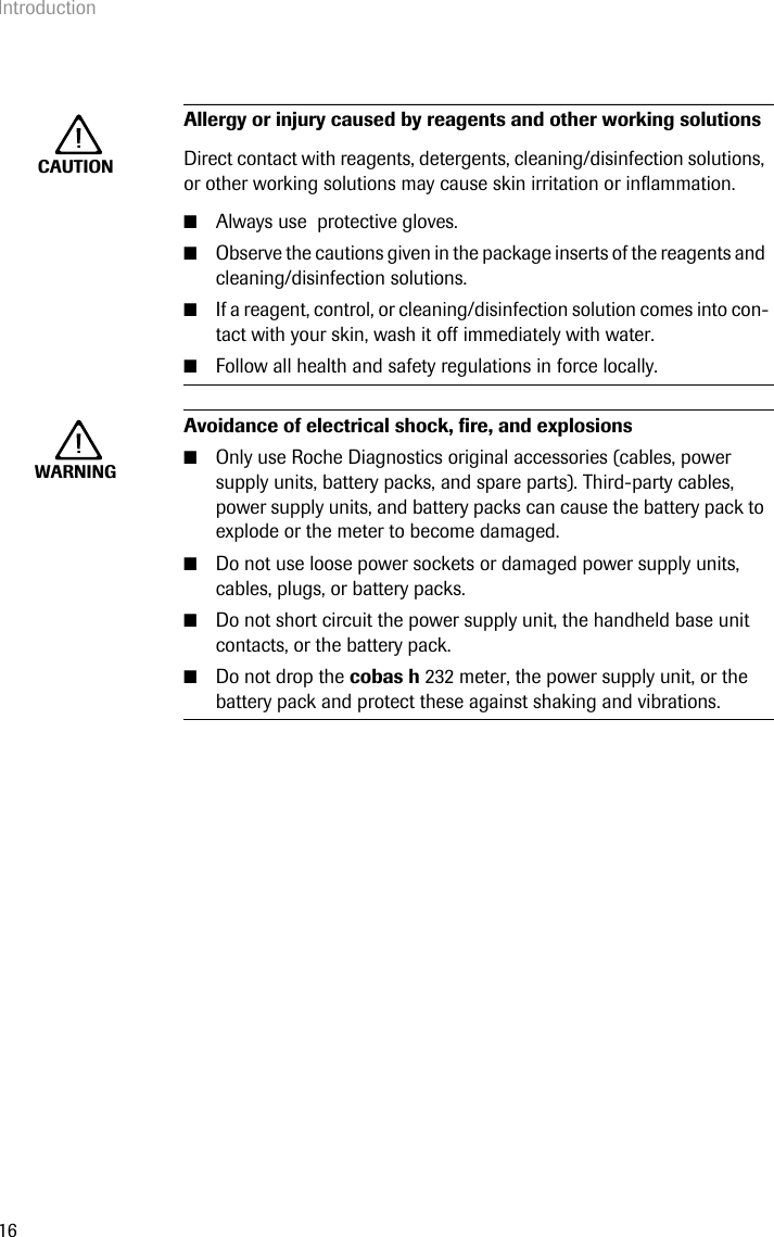 Introduction16CAUTIONAllergy or injury caused by reagents and other working solutions Direct contact with reagents, detergents, cleaning/disinfection solutions, or other working solutions may cause skin irritation or inflammation.■Always use  protective gloves.■Observe the cautions given in the package inserts of the reagents and cleaning/disinfection solutions.■If a reagent, control, or cleaning/disinfection solution comes into con-tact with your skin, wash it off immediately with water. ■Follow all health and safety regulations in force locally.WARNINGAvoidance of electrical shock, fire, and explosions■Only use Roche Diagnostics original accessories (cables, power supply units, battery packs, and spare parts). Third-party cables, power supply units, and battery packs can cause the battery pack to explode or the meter to become damaged.■Do not use loose power sockets or damaged power supply units, cables, plugs, or battery packs.■Do not short circuit the power supply unit, the handheld base unit contacts, or the battery pack.■Do not drop the cobas h 232 meter, the power supply unit, or the battery pack and protect these against shaking and vibrations.