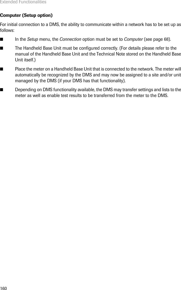 Extended Functionalities160Computer (Setup option)For initial connection to a DMS, the ability to communicate within a network has to be set up as follows: ■In the Setup menu, the Connection option must be set to Computer (see page 68). ■The Handheld Base Unit must be configured correctly. (For details please refer to the manual of the Handheld Base Unit and the Technical Note stored on the Handheld Base Unit itself.)■Place the meter on a Handheld Base Unit that is connected to the network. The meter will automatically be recognized by the DMS and may now be assigned to a site and/or unit managed by the DMS (if your DMS has that functionality).■Depending on DMS functionality available, the DMS may transfer settings and lists to the meter as well as enable test results to be transferred from the meter to the DMS. 