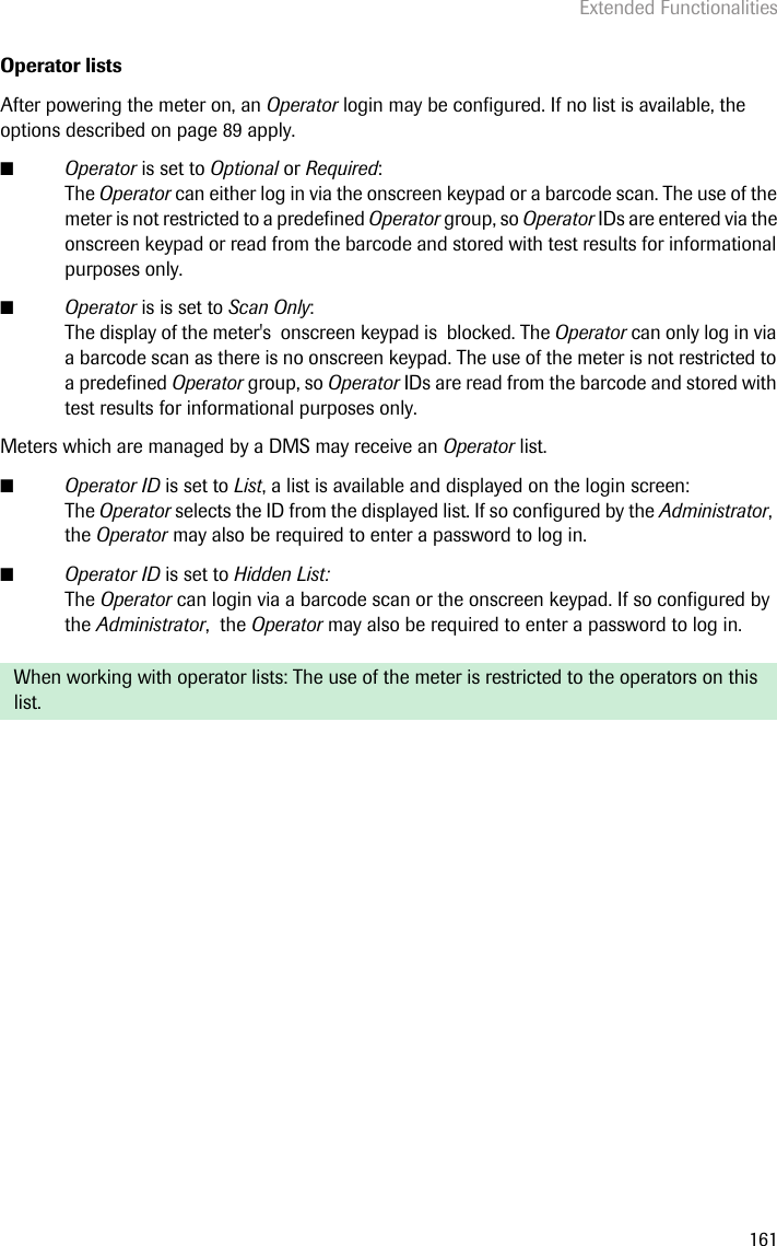 Extended Functionalities161Operator listsAfter powering the meter on, an Operator login may be configured. If no list is available, the options described on page 89 apply. ■Operator is set to Optional or Required:The Operator can either log in via the onscreen keypad or a barcode scan. The use of the meter is not restricted to a predefined Operator group, so Operator IDs are entered via the onscreen keypad or read from the barcode and stored with test results for informational purposes only. ■Operator is is set to Scan Only: The display of the meter&apos;s  onscreen keypad is  blocked. The Operator can only log in via a barcode scan as there is no onscreen keypad. The use of the meter is not restricted to a predefined Operator group, so Operator IDs are read from the barcode and stored with test results for informational purposes only.Meters which are managed by a DMS may receive an Operator list. ■Operator ID is set to List, a list is available and displayed on the login screen:The Operator selects the ID from the displayed list. If so configured by the Administrator,  the Operator may also be required to enter a password to log in.■Operator ID is set to Hidden List:The Operator can login via a barcode scan or the onscreen keypad. If so configured by the Administrator,  the Operator may also be required to enter a password to log in. When working with operator lists: The use of the meter is restricted to the operators on this list.