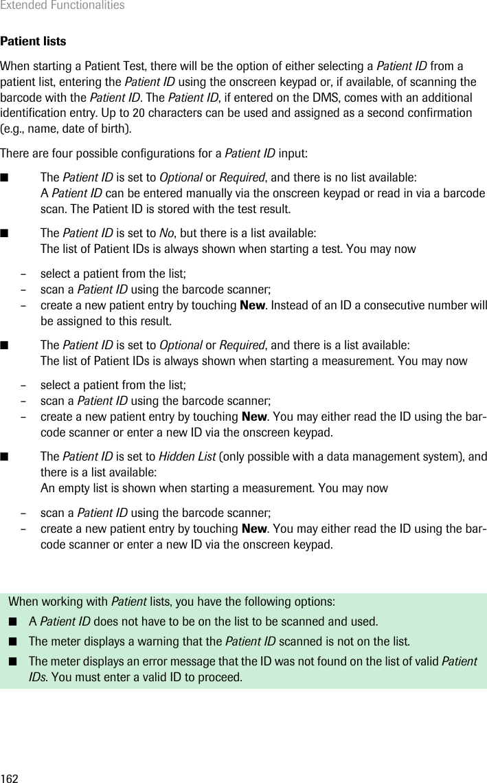 Extended Functionalities162Patient listsWhen starting a Patient Test, there will be the option of either selecting a Patient ID from a patient list, entering the Patient ID using the onscreen keypad or, if available, of scanning the barcode with the Patient ID. The Patient ID, if entered on the DMS, comes with an additional identification entry. Up to 20 characters can be used and assigned as a second confirmation (e.g., name, date of birth). There are four possible configurations for a Patient ID input:■The Patient ID is set to Optional or Required, and there is no list available:A Patient ID can be entered manually via the onscreen keypad or read in via a barcode scan. The Patient ID is stored with the test result. ■The Patient ID is set to No, but there is a list available:The list of Patient IDs is always shown when starting a test. You may now– select a patient from the list;– scan a Patient ID using the barcode scanner;– create a new patient entry by touching New. Instead of an ID a consecutive number will be assigned to this result.■The Patient ID is set to Optional or Required, and there is a list available:The list of Patient IDs is always shown when starting a measurement. You may now– select a patient from the list;– scan a Patient ID using the barcode scanner;– create a new patient entry by touching New. You may either read the ID using the bar-code scanner or enter a new ID via the onscreen keypad.■The Patient ID is set to Hidden List (only possible with a data management system), and there is a list available:An empty list is shown when starting a measurement. You may now– scan a Patient ID using the barcode scanner;– create a new patient entry by touching New. You may either read the ID using the bar-code scanner or enter a new ID via the onscreen keypad.When working with Patient lists, you have the following options:■A Patient ID does not have to be on the list to be scanned and used.■The meter displays a warning that the Patient ID scanned is not on the list.■The meter displays an error message that the ID was not found on the list of valid Patient IDs. You must enter a valid ID to proceed.