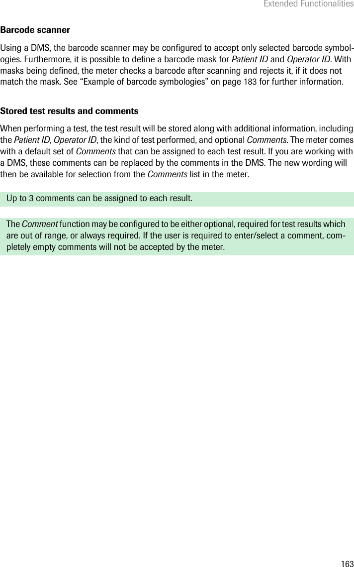 Extended Functionalities163Barcode scannerUsing a DMS, the barcode scanner may be configured to accept only selected barcode symbol-ogies. Furthermore, it is possible to define a barcode mask for Patient ID and Operator ID. With masks being defined, the meter checks a barcode after scanning and rejects it, if it does not match the mask. See “Example of barcode symbologies” on page 183 for further information.Stored test results and commentsWhen performing a test, the test result will be stored along with additional information, including the Patient ID, Operator ID, the kind of test performed, and optional Comments. The meter comes with a default set of Comments that can be assigned to each test result. If you are working with a DMS, these comments can be replaced by the comments in the DMS. The new wording will then be available for selection from the Comments list in the meter. Up to 3 comments can be assigned to each result.The Comment function may be configured to be either optional, required for test results which are out of range, or always required. If the user is required to enter/select a comment, com-pletely empty comments will not be accepted by the meter.