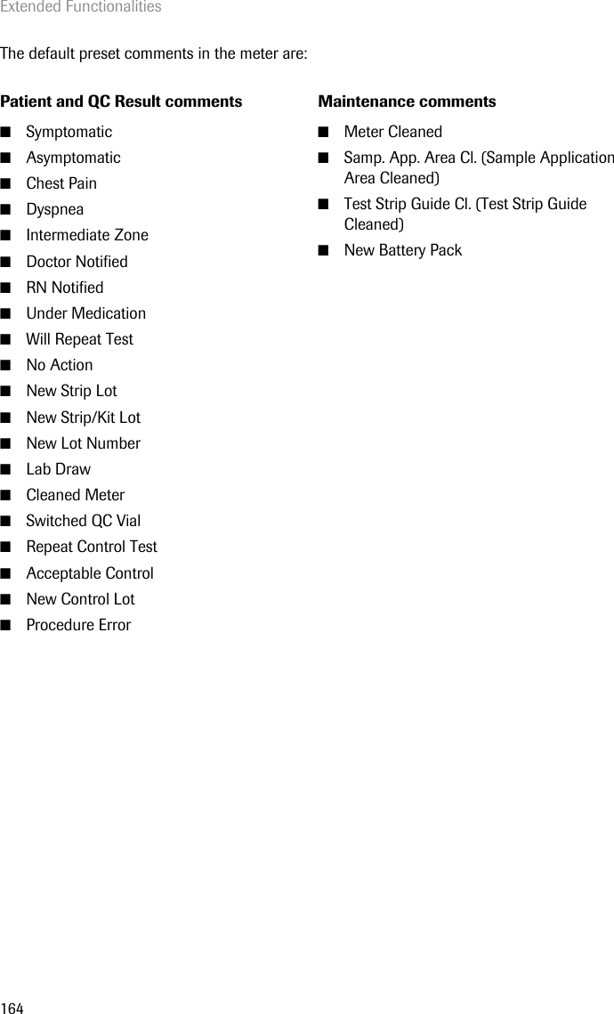 Extended Functionalities164The default preset comments in the meter are:Patient and QC Result comments Maintenance comments■Symptomatic■Asymptomatic■Chest Pain■Dyspnea■Intermediate Zone■Doctor Notified ■RN Notified■Under Medication■Will Repeat Test■No Action■New Strip Lot■New Strip/Kit Lot■New Lot Number■Lab Draw■Cleaned Meter■Switched QC Vial■Repeat Control Test■Acceptable Control■New Control Lot■Procedure Error■Meter Cleaned ■Samp. App. Area Cl. (Sample Application Area Cleaned)■Test Strip Guide Cl. (Test Strip Guide Cleaned)■New Battery Pack 