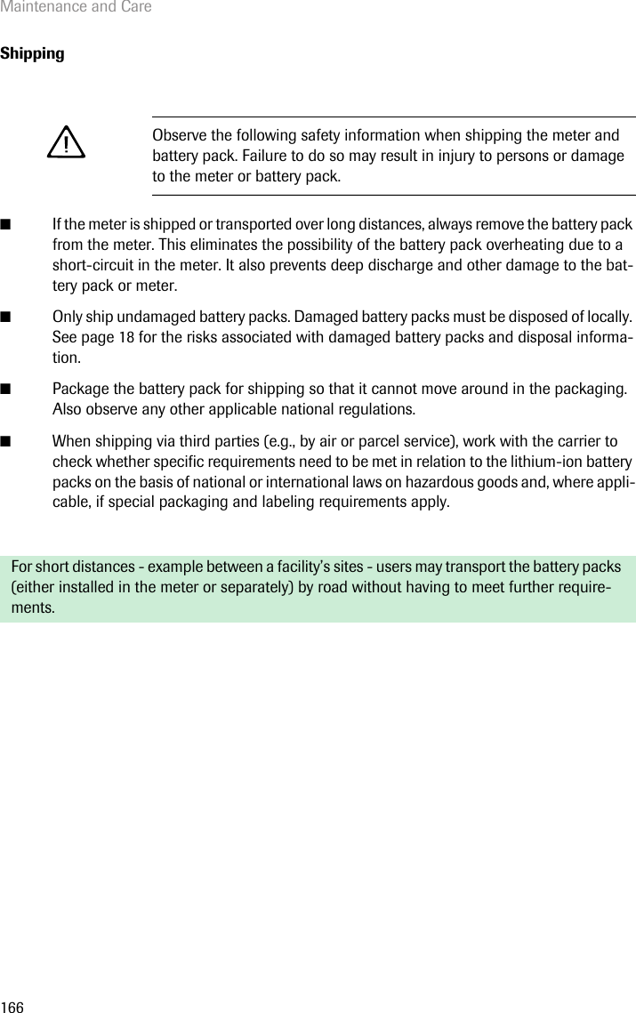 Maintenance and Care166Shipping■If the meter is shipped or transported over long distances, always remove the battery pack from the meter. This eliminates the possibility of the battery pack overheating due to a short-circuit in the meter. It also prevents deep discharge and other damage to the bat-tery pack or meter.■Only ship undamaged battery packs. Damaged battery packs must be disposed of locally. See page 18 for the risks associated with damaged battery packs and disposal informa-tion.■Package the battery pack for shipping so that it cannot move around in the packaging. Also observe any other applicable national regulations.■When shipping via third parties (e.g., by air or parcel service), work with the carrier to check whether specific requirements need to be met in relation to the lithium-ion battery packs on the basis of national or international laws on hazardous goods and, where appli-cable, if special packaging and labeling requirements apply.Observe the following safety information when shipping the meter and battery pack. Failure to do so may result in injury to persons or damage to the meter or battery pack.For short distances - example between a facility’s sites - users may transport the battery packs (either installed in the meter or separately) by road without having to meet further require-ments.