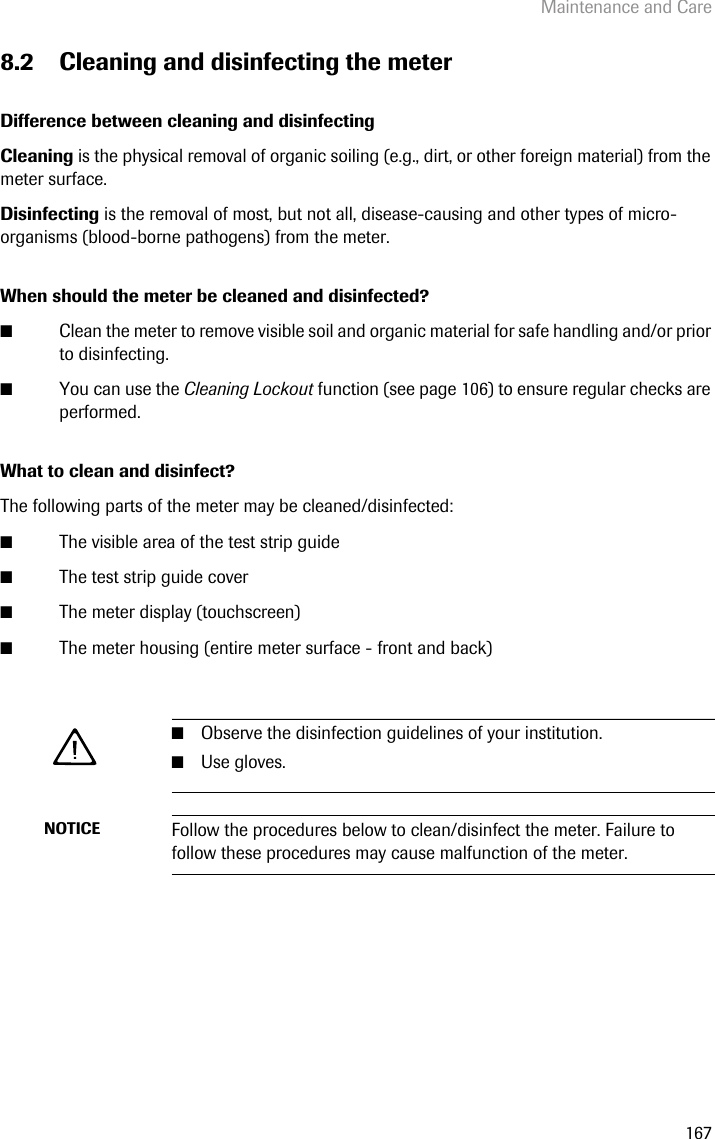 Maintenance and Care1678.2 Cleaning and disinfecting the meterDifference between cleaning and disinfectingCleaning is the physical removal of organic soiling (e.g., dirt, or other foreign material) from the meter surface. Disinfecting is the removal of most, but not all, disease-causing and other types of micro-organisms (blood-borne pathogens) from the meter.When should the meter be cleaned and disinfected?■Clean the meter to remove visible soil and organic material for safe handling and/or prior to disinfecting.■You can use the Cleaning Lockout function (see page 106) to ensure regular checks are performed.What to clean and disinfect?The following parts of the meter may be cleaned/disinfected:■The visible area of the test strip guide ■The test strip guide cover■The meter display (touchscreen)■The meter housing (entire meter surface - front and back)■Observe the disinfection guidelines of your institution. ■Use gloves.NOTICE Follow the procedures below to clean/disinfect the meter. Failure to follow these procedures may cause malfunction of the meter.