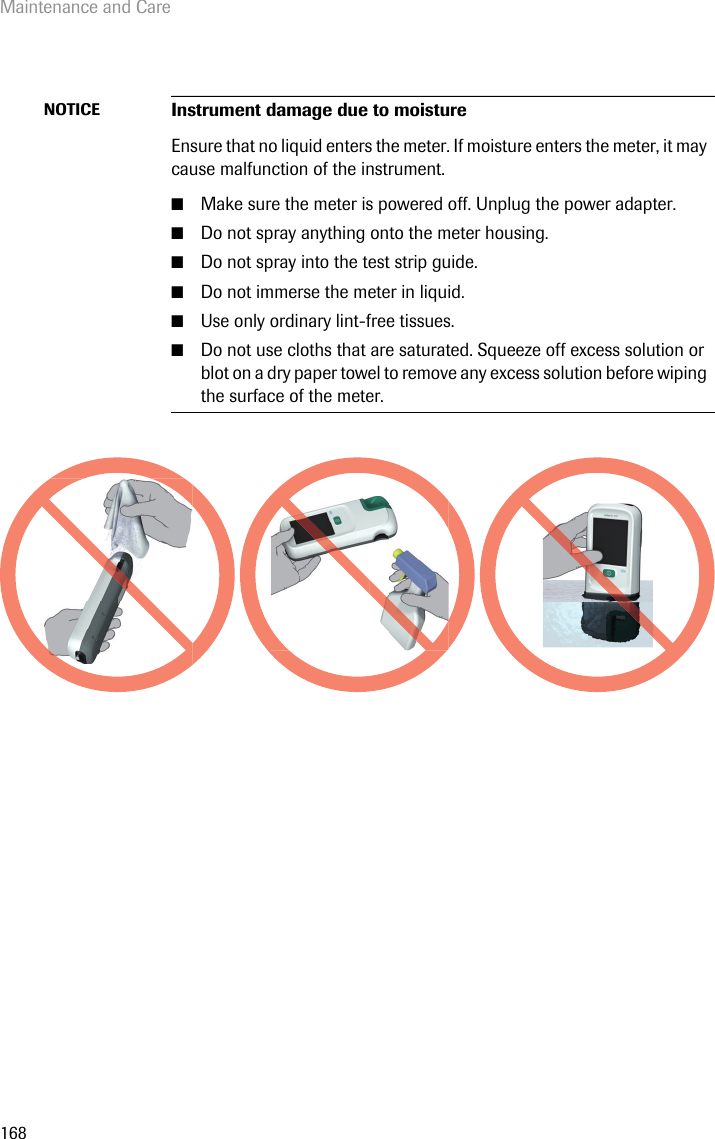 Maintenance and Care168NOTICE Instrument damage due to moistureEnsure that no liquid enters the meter. If moisture enters the meter, it may cause malfunction of the instrument.■Make sure the meter is powered off. Unplug the power adapter.■Do not spray anything onto the meter housing.■Do not spray into the test strip guide.■Do not immerse the meter in liquid.■Use only ordinary lint-free tissues.■Do not use cloths that are saturated. Squeeze off excess solution or blot on a dry paper towel to remove any excess solution before wiping the surface of the meter. 