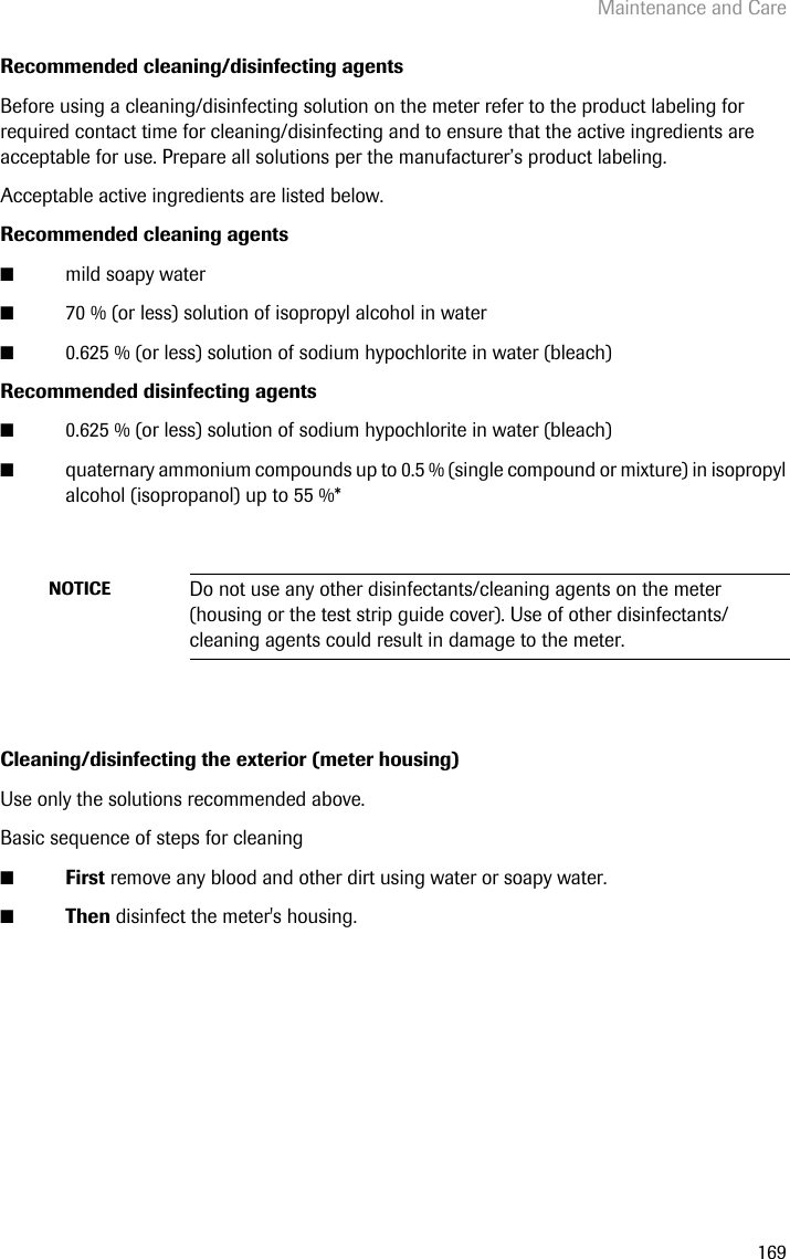 Maintenance and Care169Recommended cleaning/disinfecting agentsBefore using a cleaning/disinfecting solution on the meter refer to the product labeling for required contact time for cleaning/disinfecting and to ensure that the active ingredients are acceptable for use. Prepare all solutions per the manufacturer’s product labeling.Acceptable active ingredients are listed below.Recommended cleaning agents ■mild soapy water■70 % (or less) solution of isopropyl alcohol in water■0.625 % (or less) solution of sodium hypochlorite in water (bleach)Recommended disinfecting agents ■0.625 % (or less) solution of sodium hypochlorite in water (bleach)■quaternary ammonium compounds up to 0.5 % (single compound or mixture) in isopropyl alcohol (isopropanol) up to 55 %*Cleaning/disinfecting the exterior (meter housing)Use only the solutions recommended above.Basic sequence of steps for cleaning■First remove any blood and other dirt using water or soapy water.■Then disinfect the meter&apos;s housing.NOTICE Do not use any other disinfectants/cleaning agents on the meter (housing or the test strip guide cover). Use of other disinfectants/cleaning agents could result in damage to the meter.